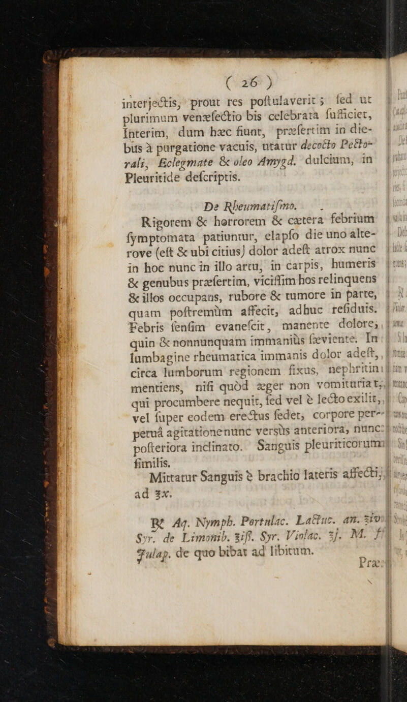 interjectis, prout res poftulaverit; fed ut plurimum vensfectio bis celebrata fufüciet, Interim, dum hzc fiunt, profertim in die- bus à purgatione vacuis, utatur decocto Petto- rali, Eclegmate &amp; oleo Amygd. dulcium, 1n Pleuritide defcriptis. De Rheumari[mo. — . Rigorem &amp; horrorem &amp; cztera febrium fymptomata patiuntur, elapfo die uno alte- rove (eft &amp; ubi citius) dolor adeft atrox nunc in hoc nunc in illo artu; in carpis, humeris &amp; genubus przefertim, viciffim hos relinquens &amp; illos occupans, rubore &amp; tumore in parte, quam poftremiim affecit, adhuc refiduis. Febris fenfim evanefcit, manente dolore; quin &amp; nonnunquam immaniüs feviente. In Íumbagine rheumatica immanis dolor adeft, cirea lumborum regionem fixus, nephriti Ld Dnriti qui procumbere nequit, fed vel &amp; lecto exiltt, | vel fuper eodem erectus fedet, corpore per- peruá agitatione nunc versis anteriora, nunc:[! pofteriora inclinato. — Sanguis pleuriticorum fimilis. Mittatut Sanguis &amp; brachio lateris affecti, ad 2x. Bí Ag. Nympb. Pertnlac. Lattuc. am. ziv: y, de Limomib. &amp;iff. Syr. Violac. ;. M. f S: Julap. de quo bibat ad libitum.