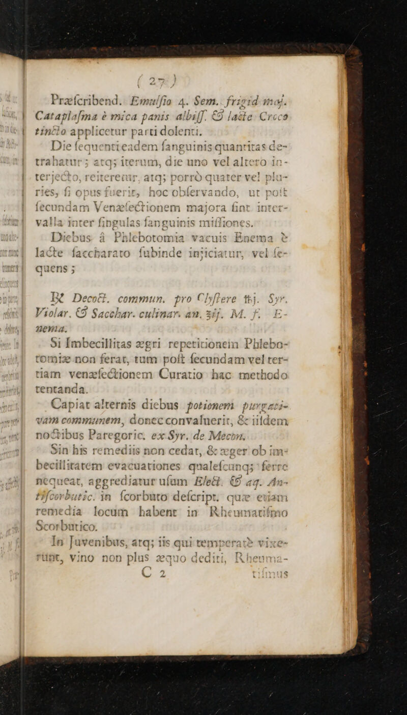 * tino applicetur part dolenti. [D3:e ( (Nomi oa l n4 Íavveniina o triTrac AIC Ii eLIjCA V utviià 14132 uinis qua 1i1-iLd À i Á ) : 1 TL . 3 C02: AtrYx* nerves nmmistompm ve eric .Teitereiuüur. ata5 porro quater ve; 12 ] 4 | » T e ^c e r r^ f c ^71 - l1 1C | I - )C € AuCIV Bco Li ^13 1 T fmf v fma 1 ICCI am vena Ciionem mx ira un If] 11 í ' í : 9 X^«49oowe lsaau Tono 110111830 1mnmnríd sese Va!ia Iauter linguias I3D gut ATH1On AP 3 - ' . 1^ Ie TOT Dil Dotomia Vacuis Pg T ACFI Lu» a k Dit 30tomt . *G'6LL13 E [Lu | heir vareiaràaso fabinder iic aV uc accparato iuoinnaáe inc I I ecoct. commun. pvo Clyffere th). Violar. C9 Sacehar. culinar. an. 3ij.. M. fe 2eni4. 91 Imbecillitas zegri re tomtz non ferat, tut pol ram venzíectionem hd  A am communem, donec conv nado ts &amp; i1tden (1 noctibus Paregoric. ex Syr. de Mecon. Sin his remediis non cedar, &amp; xaer ob in 'erediatur uíam E/e&amp;. €9 «a. nequeat, af decns m HEN e c : y. Pfcerbutic. in. Ícorbuto deícript. quie E. OP Pg VN sal. ales. ^ (O8 4 RE. reme: locum habent i» Rheunmat / c3 d E