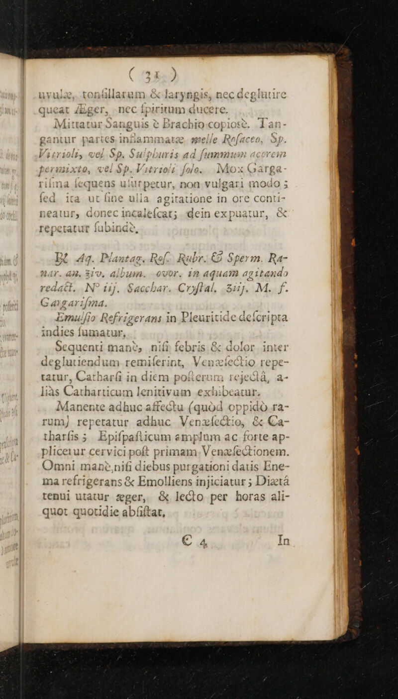 permuxio, vei $p. Vitrioli folo. . Mox Garga- rima Íequens ututpetur, non vulgari modo ; fed ita ut (ine ulia. agitatione in ore conti neatur, donec incaleícat; dein ex puatur, &amp; d sies EX I€| eCtatut ju Dinac 2395 4 Laxé cua EI A PT us D 4d. Pjantag. 1x] RUD hr. €9 Spe €. R4 Har. 4. 319, album. 00r. 1n aquam agitando MO , E cde Co ucl. iN i1J. vwacciJ«t. Cryflal. 8i]. M. f. Gagari[ma. Y^ nl/2 Rue LU s Pc s MAG: utl phy pe 6 £L044//10 Ref rigerani 1n Pleuritide dcíct ipta indies fumatur, Jepemseoege $^ meo EX CIRCA diee orte sot m ocquenti manes niii febi is c GoOiQr 1nie1 ] ! 1e 1 nilenr: deglutiendum remil E SUA, Cath jar in aicm pusegou 1 [&amp; ejectà, a^ L au diaieditw ata ias Cai tharticum lenitivum exhibeatur. Manente adhuc Pied: requi | oppido ra- rumj repetatur adhuc. Venzíc Ve &amp; Qa- tharfis ; Epifpaflicu im emplum ac forte ap- , rr ym pliceiur cervici poft primam. V enzefectionem. Omni manc,nifi diebus purgationi dau s Ene- na reírigerans &amp; Emolliens i ovii ; Diztá tenui utatur eger, - lecto per horas ali- quot quotidie abíifta