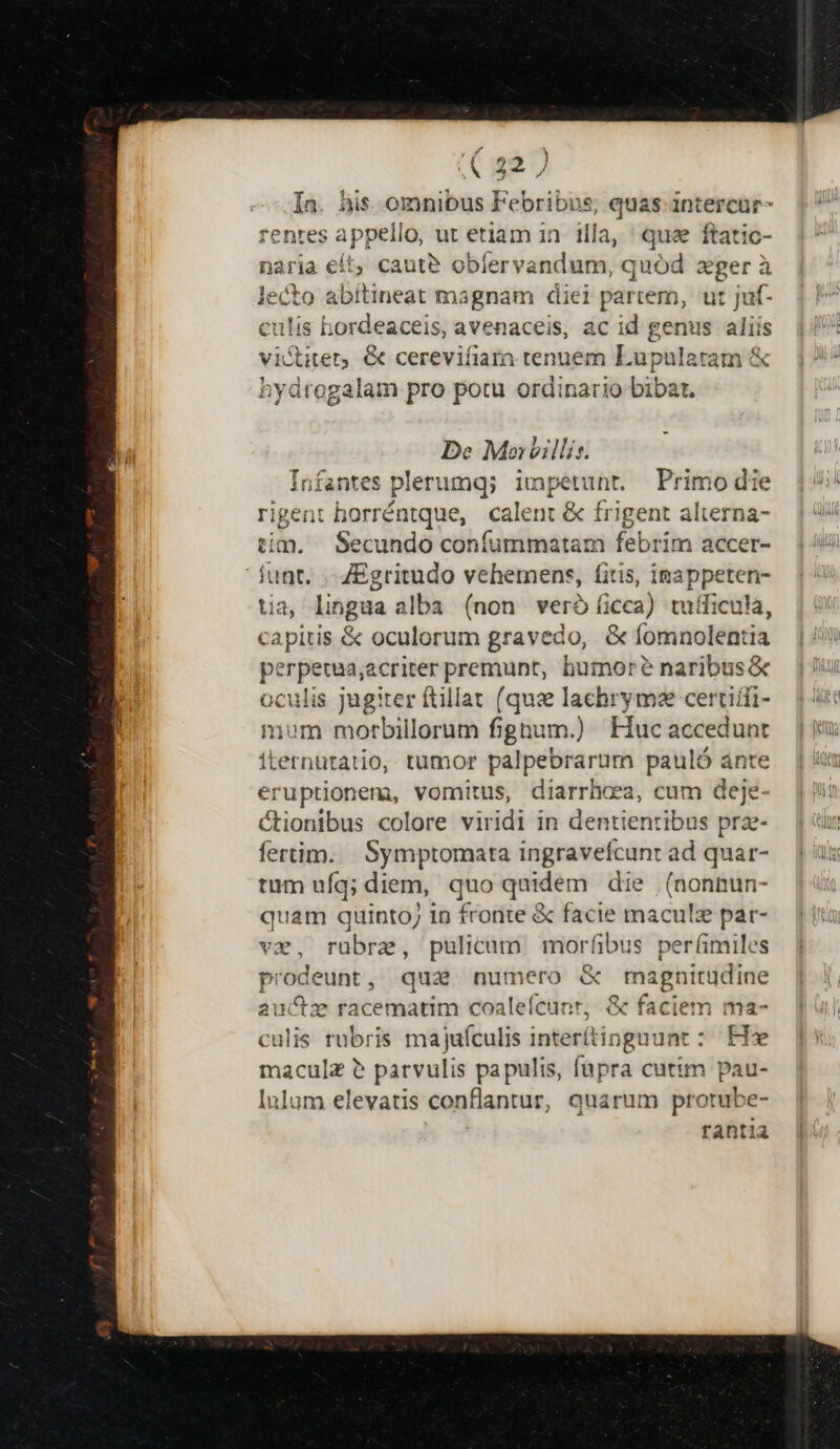 (227 In. his omnibus Febribus; quas-intercür fenres appello, ut etiam in illa, qua ftatic- naria eít, caut? obfervandum, quód xger à le cto abitineat magnam diei partem, ut jut- culis hordeaceis, avenaceis, ac id genus aliís vi&amp;titer, &amp; cerevifiara tenuem Lupulatam &amp; bydrogalam pro potu ordinario bibat. De Mor)illis. antes plerumq; impetunr. Primo die rigent borréntque, calent &amp; frigent alterna- tim. Secundo confummatam febrim accer- funt. - ZEgritudo vehemens, fitis, inappeten- tia lingua alba (non veróíicca) tuíficula, capitis &amp; oculorum gravedo, &amp; Ga: perpsten acriter premunt, humor? naribus oculis jugiter ftillat (qus lachrymze certiifi- num motrbillorum fignum.) Huc accedunt Lernütatio, tumor palpebrarum pauló ánte eruptionem, vomitus, diarrhea, cum deje- Ctionibus colore viridi in dentienribus prz- fertim. | Symptomata ingravefcunt ad quar- tum ufq; diem, quo quidem die (nonnun- quam quinto; in fronte &amp; facie maculz par- vx, rübra, pulicam morfibus perfimiles prodeunt , qua numero &amp; magnitudine auctz racematim coaleícunr, &amp; faciem ma- culis rubris majufculis interftipgnunt : He maculz ? parvulis pa pulis, [upra cutim pau- Inlum elevatis conflantur, quarum protube- rantia 1 Á E ES