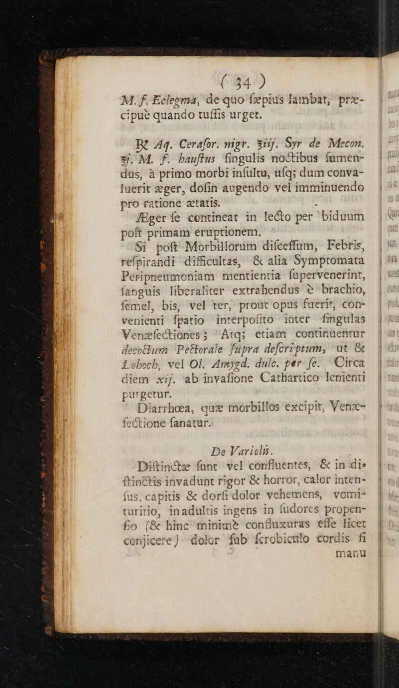 M. f. Eclezma, de quo fzpius lambat, prx- cipue quando tuffis urget. B? vd Cerafor. mgr. 3j. y de Mecon. 2. M. j . bauffus fingulis noc tibus fumen- dus, Miles morbi infültu, uíq; dum conva- luerit seger, dofin au ;gendo vel imminuendo ee ratione getatis. : Aa fe contineat in lecto per biduum poft primam eruptionem. d poft Morbillorum difceffüm, Febris, refoirandi difficultas, &amp; alia Symptomata Peripneumoniam mentientia füpervenerint, fanguis liberaliter extrahendus e brachio, femel, bis, vel ter, prout opus fuerit, con- venienti fpatio inrerpoíito inter fingulas Venzíectiones; Atq; etiam continuentur decotlum Pe&amp;orale fupra defcriptum, ut &amp; Lobocb, vel Ol. Amygd. dulc. per. fe. Circa diem xj. ab invafione Cathartico lenienti purgetur. ' Diarrhoea, qux morbillos excipit, Venz- fcctione fanatur. De Variols. Diftin&amp;z fant vel confiuen ntes &amp; in dis ftinchis 1 invadunt i rigor &amp; horror, calor inten- fas, capitis &amp; dorfi dolor vdhcitien s, vomi- turitio, iriaffiis ingens 1n fudores m open- fo (&amp; hinc minim? confuxuras effe licet conjicere). dolor fab fcrobiculo ordi fi manu