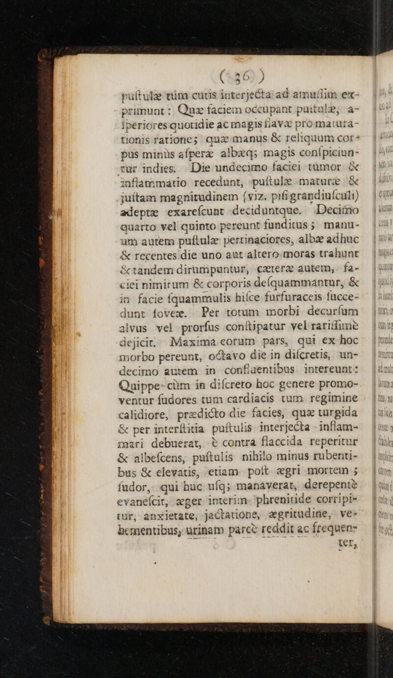 pultulze tim cuts interjecta ad amudim ex primunt :. Quz faciem occupant puitule, :a- Iperiores quotidie ac magis iav pro matura- tionis ratione; qua manus &amp; reliquum cor- pus minüs afperz albzq; magis conípiciun- rur indies; |. Die undecimo faciei tumor. X inflammatio recedunt, pulítulze mature &amp; juítam magnitudinem (viz. pifi grandiuículi) adeptz exarefcunt deciduntque. Decimo quarto vel quinto pereunt funditus; manu- um autem puftulz pertinaciores, albze adhuc &amp; recentes.die uno aut altero.moras trahunt &amp; tandem dirumpuntur, cartera autem, fa- ciei nimirum &amp; corporis deíquammantur, &amp; in facie fquammulis hiíce furfuraceis fucce- dunt fovex. Per totum morbi decuríum alvus vel prorfus conítipatur vel rariiume dejici.. Maxima eorum pars, qui ex hoc morbo pereunt, octavo die in diícretis, un- decimo autem in confiaentibus intereunt: Quippe- cim in diícreto hoc genere promo- ventur füdores tum cardiacis tum. regimine calidiore, predicto die facies, qua turgida &amp; per interílitia puftulis interjecta - inflam- paari debuerat, &amp; conwa flaccida reperitur &amp; albefcens, puftalis nihilo minus rubenti- bus &amp; elevatis, etiam poit egri mortetn ; fudor, qui hac ufq; manaverat, derepent? evanefcit, aeger interim. phrenitide corripi- tur, anxietate, jaCtatione, aegritudine, ve- bcmentibus, urinam parce reddit ac frequen- ter,