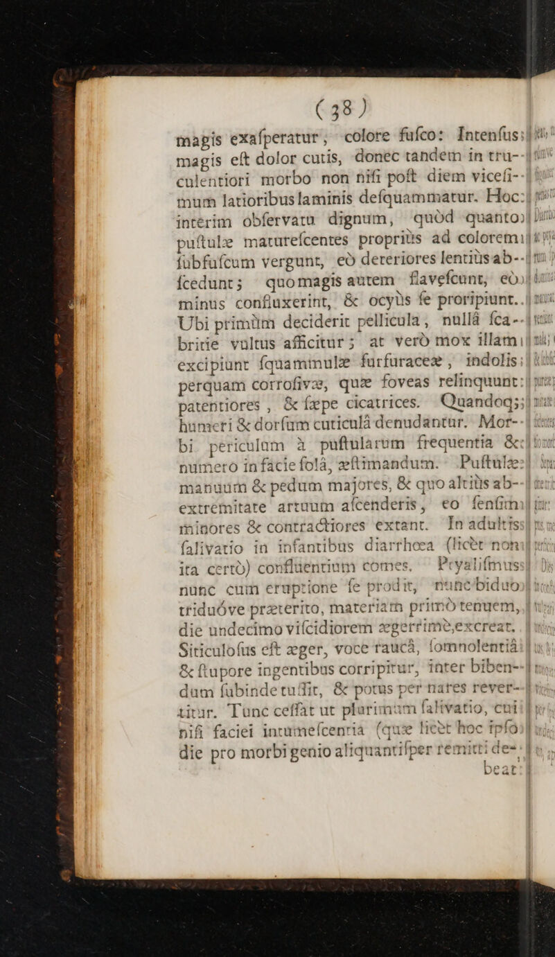 mapis exafperatur, colore fufco: Inteníus;]9 magis eít dolor cutis, donec tandem in tru- culentiori morbo non nifi poft diem vicefi- mur latioribuslaminis defquammatur. Hoc: 5? intérim obfervatu dignum, quód quanto; Uii putule maturefcentes propriis ad coloremi]t i fübfüfcum vergunr, eó dereriores lentitisab--17 Ícedunt; ^ quomagis autem favefcunt, eojji minus confiuxerint, &amp; ocyus fe proripiunt. .| tii Ubi primüm deciderit pellicula, nullá fca -- dro briie vultus afficitur ; at veró mox illam] nii excipiunt fquamimule furfuracez , indolis;|it perquam corrofivae, que foveas relinquunt: patentiores , &amp;íxpe cicatrices. Quandoq; hünseri &amp; dorfum cuticulà denudantur. Mor- bi periculum à puftularum frequentia. &amp; numero infácie folà, zftimandum. Puftule manuum &amp; pedum majores, &amp; quo altitis ab- extremitate artqum afícenderis, eo fenfimi| i minores &amp; contractiores extant. Tn adultis iili f T: dA infan 1/1 c »—— :] 0e Iree udis laiiVatio 1n IDtantiDus jIlarTilcca itcer noh : ec nfibnrina eoe Dou ift4iec lta certÓ) Cconiitic nuum COIn-es, A t Vailimus ^ I P *f LN tx 0 ] 36 iy ^il 221 nunc cum eruptione ie prodit, mnc biduo L i ? triduóve przterito, materiam primo tenuem, |i: die undecimo viícidiorem zegerrimeo,excrear. Siticulofus eft zeger, voce raucá, fomnolentiá &amp; ftupore ingentibus corripitur, inter biben--|i düm íubindetuifit, &amp; potus per nares rever--| titur. Tunc ceffat ut plurimam falivatio, cuiii nif faciei intumefcenria. (qus lieet hoc tpfo;] die pro morbi genio aliquantifper remitti d