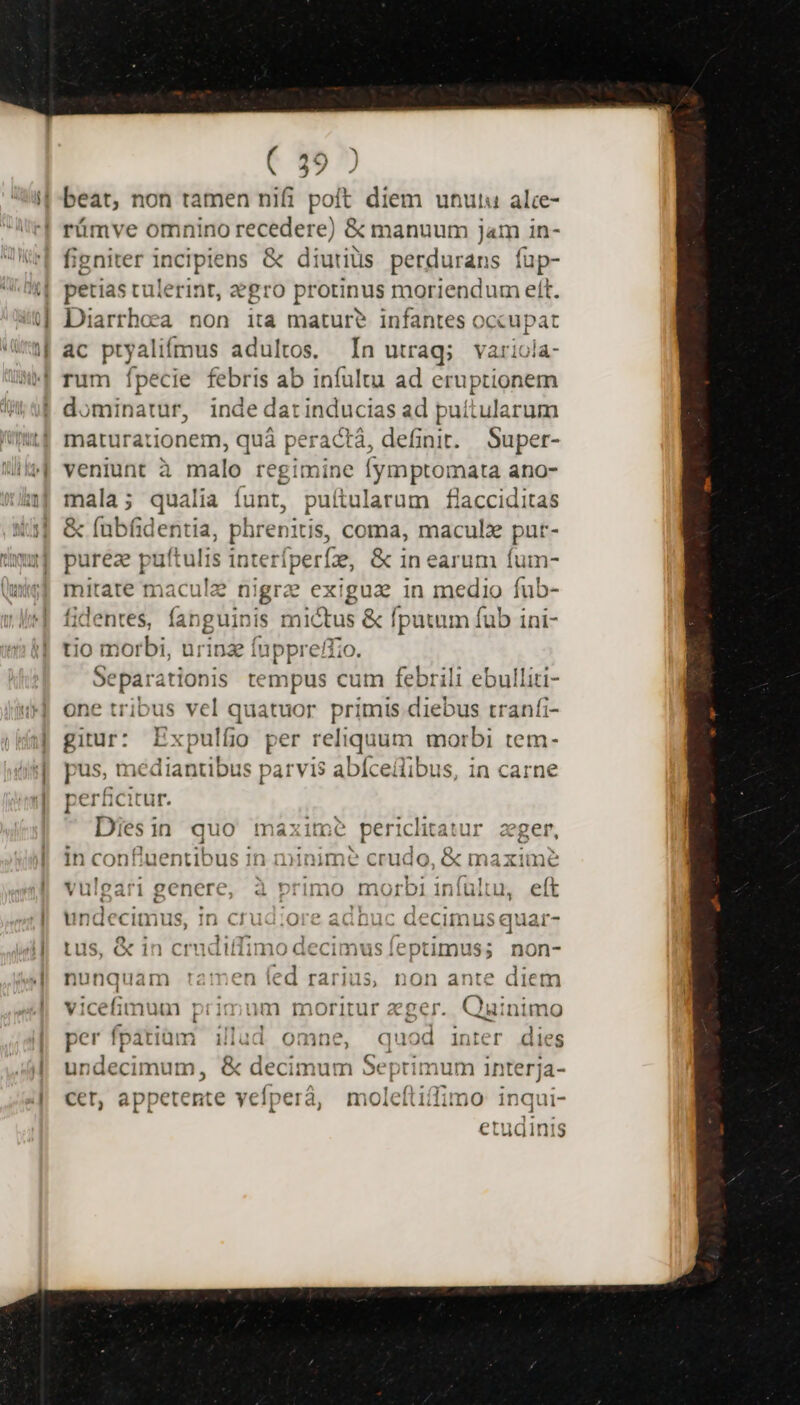 ] | beat, non tamen nifi poft diem utut alce- rüámve omnino recedere) &amp; manuum jam in- figniter incipiens &amp; diutius perdurans fup- petias tulerint, gro protinus moriendum eft. Diarrhoca non ita mature? infantes occupat ac pal ímus adultos. In utrag; varioia- rum Ípecie febris ab infultu ad eruptionem dominatur, inde darinducias ad puítularum maturationem, quà peractá, definit. Super- veniunt à malo regimine [ymptomata ano- mala; qualia funt, puftularum flacciditas &amp; fubfidentia, phrenitis, coma, maculz put- pureze putt ulis interíperfe, &amp; in earum fum- mitate macule nigrz exigua in medio fub- fidentes, fanguinis enus &amp; fputum fub ini- tio morbi, urinz fuppreffi — tempus cum febrili ebulliti- one tribus vel quatuor primis diebus tranfi- gin Expulfio per reliquum morbi tem- pus, me fdediU. parvis abíceilibus, in carne perficitur. Diesin quo maxime pericheaur eger, in confiuentibus in iminime crudo, &amp; maxime vulgari genere, à primo morbi infülu, eft undecimus, in crud;ore adbuc decimus quar- us, &amp; in crudiffimo decimus feptimus; non- nunquam ráimmen led rarius, non ante diem vicefimum primum moritur zger. Quinimo per fpatiam illud omne, er inter dies undecimum, &amp; decimum Septimum interja- cer, appetente vefperà, moleftiffimo inqui-