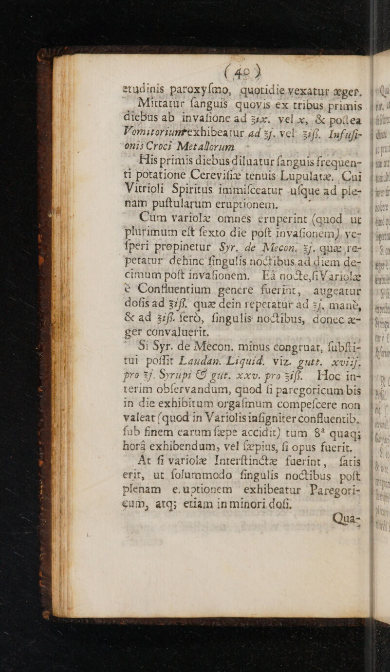 / ( 49 J etudinis Paromy imo. quotidie vexatur seger. Mittatur fanguis quoyis « ex rius primis fu diebus ab invafione ad zx. yel.x, &amp; polea Vomitoriumfexhibeatur ad sj. vel. 3:/. Infufi- 0nis Croc; Metallorum His primis diebus diluatur fanguis frequen- ti potatione Cerevife tenuis Lupulatz. Cni Vitrioli Spiritus immifceatur .uí que ad ple- nam puftularum eruptionem. Cum variolz: omnes MU (quod ur plurimum eit fexto die pott t invafionemJ ve- Íperi prepinetur $)r. de Mecon. z.qua;.e- jj petatur dehinc fingulis noctibusad diem de-. 1g. cimum poft invafionem. | E3 nocte,fiVariolze € Confluentium gencre fuerint, augeatur dofis ad sif. quz dein reperatar ad zj, mane, &amp; ad ff. fero, fingulis noctibus, donec a- |i. ger convaluerit. — Si Syr. de Mécon. minus congruat, fubfti- tui poffit Lauda. Liquid. viz. gutt. xvi]. pro 5j. da rupi €9 gut. xxv. pro sifi. Hoc in- teri ervandum, qn iod fi paregoricum bis in die m e l orga mu n compefcere non valeat (quod in Va riolis infigriiter conflaentib. fub finem attt Tibi accidit; tum 8* quaq; hor exhibendum, vel (pius, fi opus fuerit. At fi variole Tarerftins te fuerint, Íatis erit, ut folummodo fingulis noctibus polt plenam e.uptionem exhibeatur Paregori- eum, atq; etiam in minori dof;. di !ua- / E