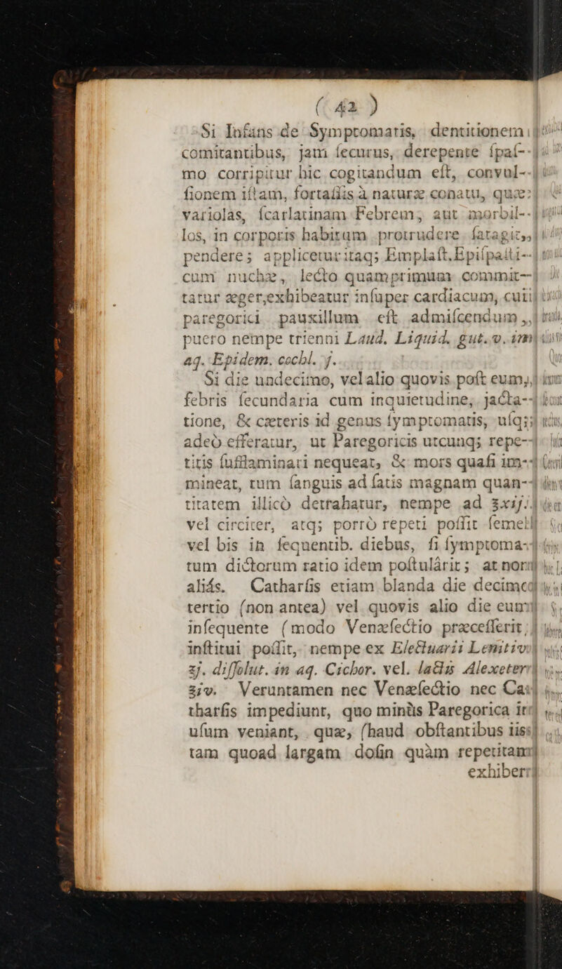 (4a ) $i In£ins.de Symptomartis dentitionem comitantibus, jam lecurus, Serepesé fpaí- mo corripitur bic cogitand um eít, convul- fionem itam, fortaíiis à natura conatu, qua pendere ; applicec utr ita iq; Em plaft.Epiípaiti- &amp;- aq. Epidem. cocbl. y. adeo efferair, ut em goricis utcung; repe- titatem illico detrahatur, htsape ad xij. /'el bis in fequentib. diebus, fi í ymptoma- aliás. — Catharís etiam blanda die decime tertio (non antea) vel quovis alio die eum infequente (modo Venzfectio praecefferit , am quoad largam don quàm repeutam
