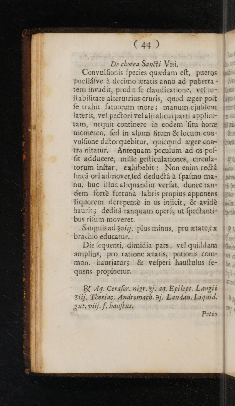 De cborea Sanct; Viti. Convulfionis fpecies quedam eft, pueros pueliálve à decimo zetatis anno ad puberta - tem invadit, prodit fe claudicatione, vel in- ftabilitate alterutrius. c cruris, quod eger poft e trahir fatorqm mnes manum pebéctd ateris, vel pectori vel aliialicui parti app lici- tam, nequit continere in eodem fitu hore momento, fed in alium fitum &amp; locum con- vulfone ditorquebitur, quicquid z eger con- tra nitatur, Antequam poculum ad os. pot- fit adducere, mille geíticulationes, circula- torum inftar, ezhibebit :.|. [Non enim rectá lineà ori admover/fed deductá à fpaímo ma- nu, hac illac altquandiu veríat, donec tan- dem forte fortunà labris propius epp e Gerepenie in OS injicit , &amp; avid? haurit; deditá tanquam operá; ut fpectanti- bus rifum moveret. .9anguisad 3e/7. plus minus, pro ztate;ex brachio educatur, Die lequenti, dimidia pars, vel quiddam amplius, pro ratione aatis, potionis com- mun. bauriatur; &amp; veíperi hauítulus fe- quens propinetur. D? 444. Cerafor. nigr. 3J. aq. Epilept. Langis 817, Tberiac. Andromachb. 8j. Laudan. Láquud. gut. viij. f. bauft 4.
