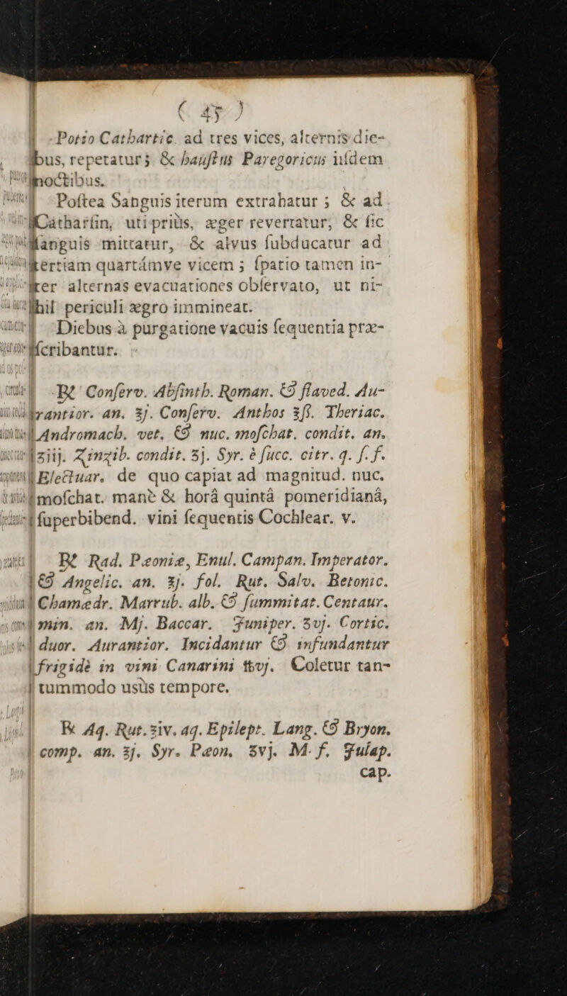 Porzo Mec eva ad tres vices, alternis die- ibus, repetatur. &amp; baufins Paregoricus iídem 'ilnoctibus. Poftea Sanguis iterum extrabatur ; &amp; ad ICátharíin, uti pritis, ager revertatur; &amp; fic o lrer alternas evacuationes oBfékd asp. ut ni- Diebus à purgatione vacuis fequentia prz- Bt Confero. Abfintb. Roman. &amp;9 flaved. 4u- Jet uar. de quo capiat ad magnitud. nuc. | fuperbibend. vini fequentis Cochlear. v. BR? Rad. Ponie, Enul. Campan. Imperator. |€9 Angelic. an. 3j. fol. Rut. Salv.. Betonic. IGbonz dr. Marr ub. alb. €9. fummitat. Centaur. | uin. an. Mj. Baccar. Juniper. Sv. Cortic. | duor. Auramtior. Incidantur € infundantur E 44. Rut. siv. aq. Epilept. Lang. C9 Bryon. comp. an. 3j. Syr. Paon, $vj M.f. gulap. cap.