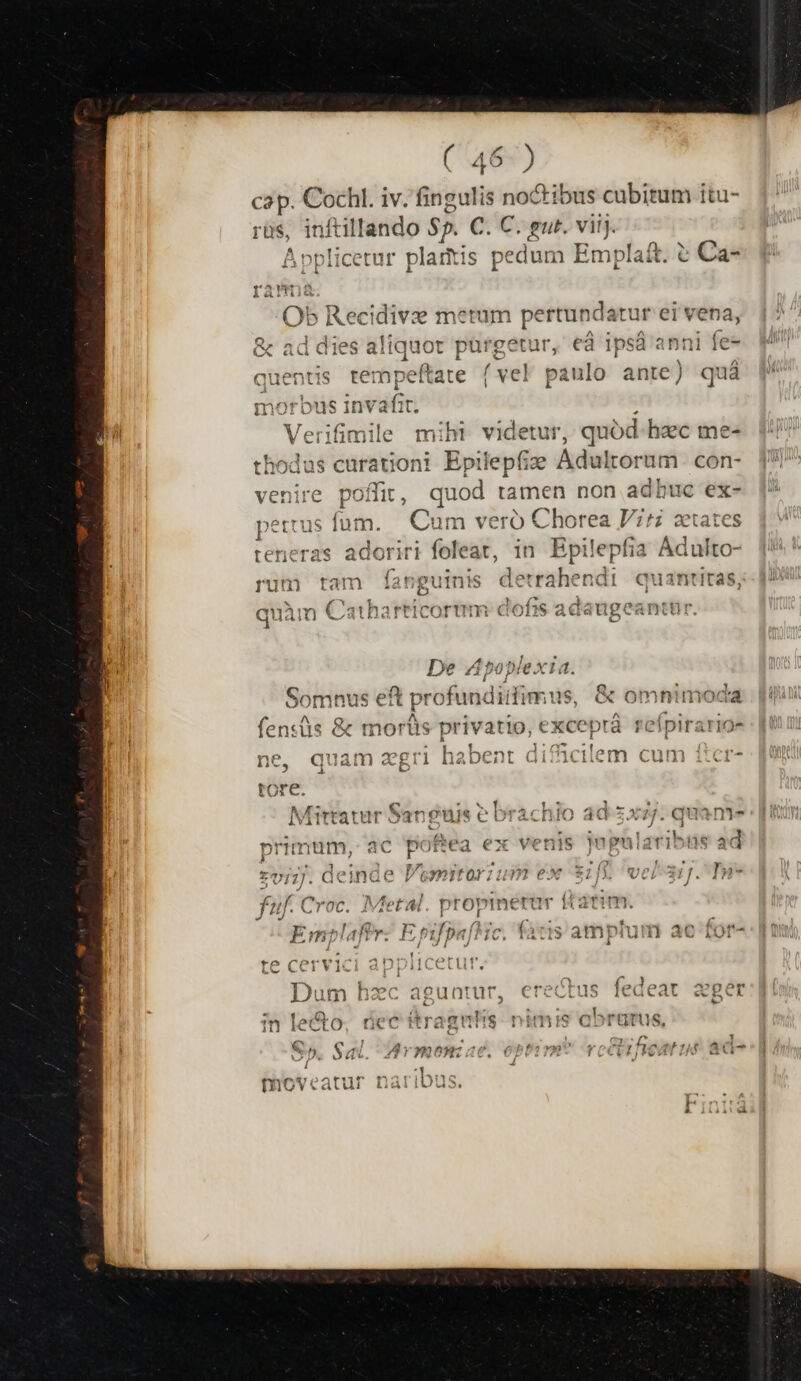 cap. Cochl. iv. fingulis noctibus cubitum itu- rüs, inftillando $5. C. C. gut. viij Applicetur platitis | pedum Emplaft. i e Ca* ái 'erifimile m: videtur, quód hec mes pilepfize Adultorum con- |! E.  quód tamen non adhuc ex- Cum veró Chorea Vr; ztate loriri foleat, in Epilepfia ^ uinis detrrahendi euantitas,;- 123 a 1911 e | evr1n TY hé Ts! rricorum cdofhis adaugeantt De Apoplexia. Somnus eft profundiddimus, &amp; omnimoda |! fensüs &amp; morüs privatio, exceprá refpirarios : |! 1 4 ^ £0 7*7 ^Y 2 (1 1530 )t di 34 í a (713 C! m ne, quam agri habent dificilem cum ficr- Srarnr Sonónie P brachio ad zxz/ qua Mitt tatur a1 guis eobraàcnio 30 577. quani J » Aul csi Vidi dd Bash. T eoiro Bs ddbdi P imum, ac poftea ex venis Jupularibus ad 2^ 1 E * RA^ » ^. 2 ro. f 2 .  zv7J. deinde Vemitorium ex $1] wer. I»- fuf. Croc. Metal. propt imerar ftatim. XJ J Emolaftr: E filsaflic, fatis amptum ac rand amganplamr: pp pa MC. (atis amnium 3C io0f- i ^ / J | J/ à -  1 x PSRAOKA —Ü LC. CC v1 ! i1 l . ^» r* * T ^ » n EI * e ^nm * Dum hac aguntur, € us ledeat aget L ^ lam i*n-4 1; , i - in lecto, nec ttragumis tis Q»DTUTUS, : &amp; x ; [7 e ^c p $; 7 A, rTYQ^9* , ^ Lc ZI. i- MV