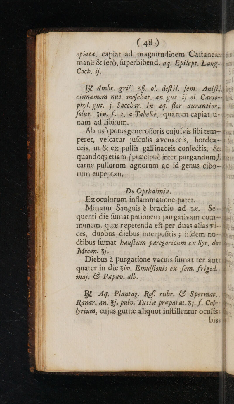 opi&amp;t4, capiat ad magnitudinem Caítarez:] mane &amp; fero, Íuperbibend. a4. Epilept. Lang. Coch. 1j. cinnamorm muc. mofcbat. an. gut. ij. ol. Caryo-4 ph»l. gut. ]. Saccbar. im aq. flr. aurantior...| folut. iie. f. s, a Tabele, quarum n capiat u-4i nam ad libiz utn. Ab usü potusgenerofioris cujufvis fibi tem], ceis, ut &amp; ex pullis gallinaceis confectis, .&amp; quandoq; etiam (praecipue inter ua hu carne pulloram agnorum ac id genus cibo--] rum eupepten. De Optbalmia. Ex oculorum inflammatione patet. Miratur Sapguis &amp; brachio ad zx. Se- quenti die fumat petionem purgativam com- munem, quz repetenda eft per duas alias vi- ces, duobus diebus interpofitis ; iidem no- &amp;ibus fumat bauffum paregoricum ex Syr. de: Mecen. 3j. Diebus à purgatione vacuis fumat ter aut quater in die 37v. Emulfionis ex fem. fvigid. maj. €9 Papav. alb. Bi 44. Plantag. Ref. rubr. €8 Spermat. Ranar. an. 3j. pulv. Tute preparat.5j. f. Col- lyrium, cujus guttze aliquot inítillentur oculis bis