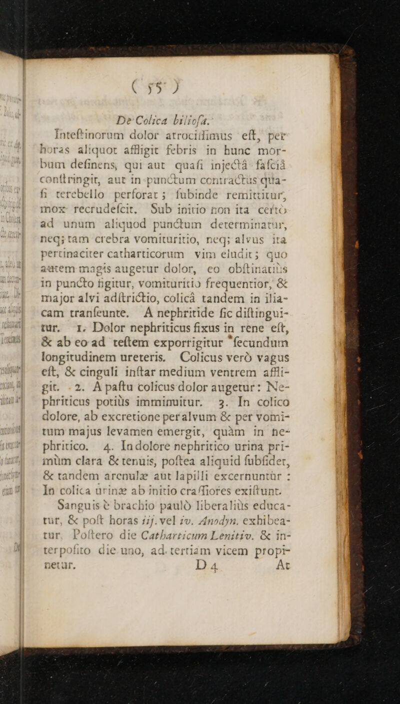 De Colica lilicfa. tef*inorum dolor atroc 1iimus eft, per iria itid iot affligit febris in hunc. mor- bum definens, qui aut. quafi injectá- faícià contlringit, aut in: punctum contracts qua- h terebello perforat; fubinde remittitur, mox recrudeícit. Sub initio non ita certo ad unum aliquod punctum determinatur, neq;tam crebra vomituritio, neq; alvus ita pertinaciter catharticorum vim eludit; quo jutem magts augetur dolor, eo obítinátins in puncto figitur, vomituritio frequentior, &amp; major alvi adítrictio, colicá tandem in ilia cam tranfeunte. —À nephritide fic diftingui- tur. I. Dolor nephriticus fixus in rene eft, &amp; ab eo ad teítem exporrigitur fecundum longitudinem ureteris. | Colicus veró vagus eft, &amp; cinguli inftar medium ventrem afli- git. 2. À paftu colicus dolor augetur: is phriticus potiüss imminuitur. 2. In E dolore, ab excretione peralvum &amp; per v rum majus levamen emergit, quàm in he- phritico. 4. iui dolore vephririco 2 rina pri- imum clara &amp; tenuis, poftea aliquid fubfider, &amp; tandem arenulz aut lapilli excernuntür In colica urinze ab initio cra/Tiores exiítunt. Sanguis &amp; brachio pauló liberaliüs educa- tütr, &amp; poft horas 17. vel zv. Anodyn. exhibea- tur, Polítero die Catbarticum Lenitiv. &amp; in- terpofito die.uno, ad.tertiam vicem propr- netur. Da At