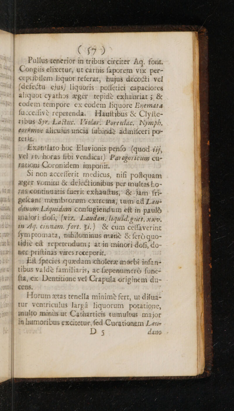 A wa Pullus:tenerior in tribus circiter Àq. forit. Congiis elixetur, ut carbis íaporem vIX per- cepuoiem 1Iiquor referat, hujus decocti vel poffetici capaciores aliquot cyathos zger repide exhauriat 5 &amp; codem ves cm ex eodem 1k quore 1 Enemata fucceiiv? reperenda. — Hauttibus &amp; Clyite- ribus Syr. La&amp;tuc. * Vial: Portulac. Nympb., i derectu ejus, liq: 101 IS eormve aliculus uncia (abinde? adinifceri po- [c1ir. Exandato hoc Eluvionis penfo (quod 1/7, yel zv. horas fibi ven dicat) Paregoricum Ccu- rationi Coronidem imponit. 51 non ipii it medicus, nifi poftquam eger vomiu &amp; dejectionibus per multas ho- 788 «ontinuatis fuerit exhauftus; ^ &amp; Jam fri- gBeicent membrorumm extrema; vim ad Lau dauum Lzquidum con fugiendum eft in pauló | ofi; (viz. — liquid. e Pitt. Xxv. in zig. cinnam. fort. 3j.) &amp; cum celfaverint ay ym ptomata, nthilo tninus eid: &amp; feró quo- üdie e&amp; repetendum; at dn minori doti, do ^ EA fpecies qusdam icibine imórbi infan* tibus valde familiaris, ac Gepename ró fune- ta, ex Denuuone vel Crapula originem du- j  . im? E  Hon tas tenella minime fert, ut difua- t11 'Oen'riculns AT( 4 I quorun Orarione LU v CIL lICLilis lar; 1 iiu )rum potat Vilts. maisiér wee ur da rbueerto od imuleds maior CCucari onem , [ Lut)