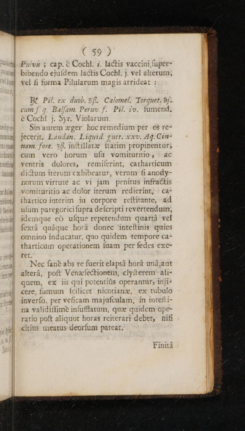 ; | ( c6 i O7 J 4 IN am — ^ . - n ias Puílvs ; cap. € Cochl. ;. lactis vaccini,fupet- bibendo ejuídem lactis Cochl. j. vel alterum; D; vel fi forma Pilularum magis arrideat - J ? ei ] m. BR? Pil.ex duob. 5]: Calomel. Torquet. 9j. f. cum f. q. Balfam. Peruv. f. Pil. zv. fumend, &amp; Cochl. j. Syr. Violarum Sin aurem zger hocremedium per os re- I jecerit, Laudan. Liquid. gutt. xxv. Aq. Cin: nam. fort, 30. 1n(tillate ftatim propinentar; cum vero horum ufa vomituritio, . ac ventris dolores, remiíerint, catharticum di&amp;um iterum exhibeatur, verum: fi anody- norum virrute ac vi jam penitus infractis vomituritio ac dolor iterum redierint, ca- thartico interim iu corpore reftirante, ad uium paregor ricifupra deícripti revertendum; idemque eó uíque repetendum quartà ve Íextà quáque bord donec 'inteítinis quies omnino inducatur, quo quidem tempore ca- tharticum operationem [uam per fedes exe- ret. Nec fan? abs re fuerit elapsá horá unà;aut alterá, poft Vena! fectionem, clyfterem ali- quem, ex iis qui porentilis operantur; inji^ cere, fumum (cilicet nicotianz, ex tubulo inverfo. per veficam ma jufculam, in intefti- na validiffi: He fuflatum, qux quidem ope ratio poft aliquot horas reiterari debet, tif