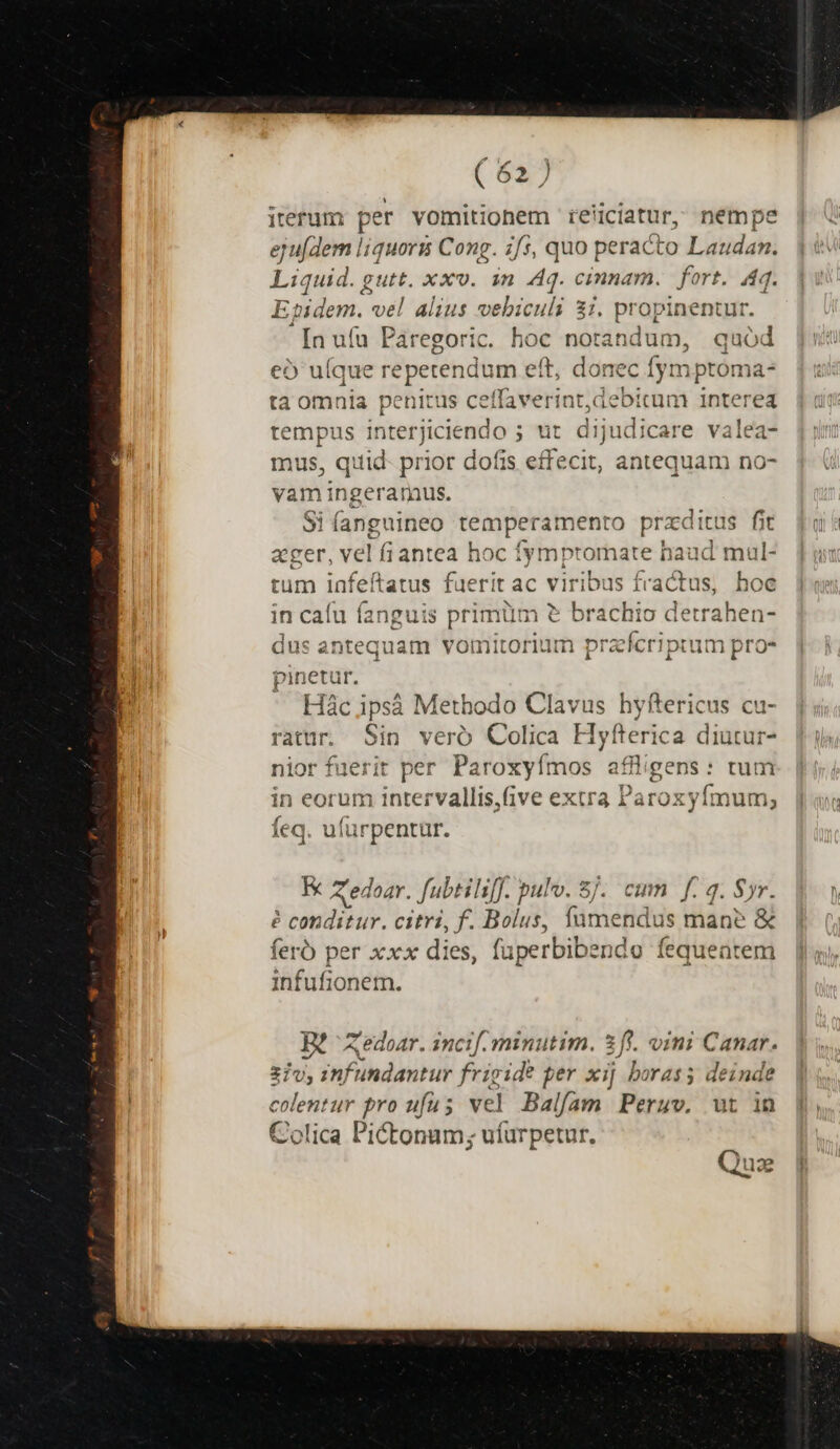 iterum per vomitionem reliciatur, nempe ejufdem liquorm Cong. i/s5, quo peracto Laudan. Liquid. g funt xxv. in Aq. cinnam. | fort. 4q. E aidem.- vel alius vebiculi 37. propinentur [n ufu Páregoric. hoc notandum, quód eo ulque repetendum eft, donec fym ptoma- ta omnia penitus ceffaverint,aebitum interea tempus interjiciendo ; ut dijudicare valea- mus, quid- prior dofis effecit, antequam no- vam ingeraraus. Si(anguineo temperamento przditus fit ager, vel fiantea hoc fymptomate haud mul- tum infeítatus fuerit ac viribus fractus, hoc in caíu fanguis primüm &amp; brachio detrahen- dus antequam vomitorium pralcriptum pros pinetur. Hác ipsà Methodo Clavus hyftericus cu- ratur. Sin veró Colica Hyfterica diutur- nior fuerit per Paroxyímos aflligens: tum in eorum intervallis,Give extra Paro oxyfímum; feq. ufürpentur. Aedoar. fubtils[J. pulv. 8j. cum f. 4. Syr. é condibur. citri, f. Bilgs: n imetidis mane &amp; ferb per xxx dies, fuperbibendo fequentem infufionem. B? Xedoar. incif.minutim. 2 fi. vini Canar. 21v, infundantur frigide per xij borass deinde colentur pro ufus vel Balfam Peruv, ut in Colica Pictonum; ufurpetur. Quz