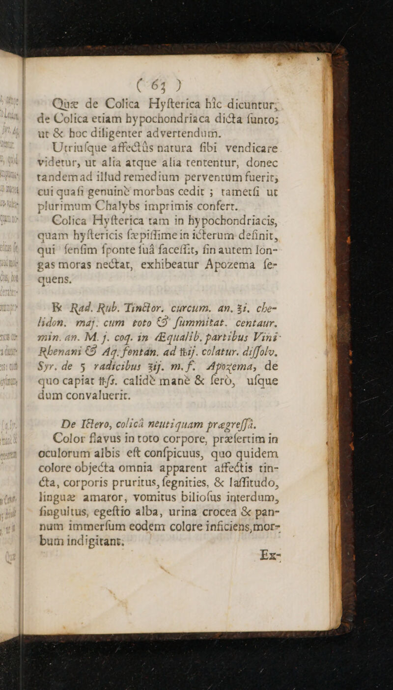 Quz de Colita Hyfteríca hic dicuntur; de Colica etiam hypochondriaca dicta (unto; ut &amp; hoc diligenter advertendum. Utriuíque affe&amp;tüs natura fibi vendicare —— d alta atque alia tententur, donec tandemad 1l n— perventum fuerit; cui quafi genuint morbas cedit ; ; tametfi ut Chaly sd imprimis confert. Gofiéa Hyf &amp;ér a tam in hy pochondriacis, quam hyfteric ide fime ín iterum deánit, qui fenfim fponte 1 uÀ faceffit, fin autem lón- gas moras iid exhibeatur Ápozema Íe- quens. ürimum EK Rad. Rub. Tinclor. curcum. an. $i. che- lidon. maj. cum toto €9' fummitat. centaur. nin. 4n nM. j. coq. in «Equalib. part ibus Vini - mani €9 Aq. fentán. ad ibz/. ei olatur. diffolv, w.de 5 radicibus ij. m.f. Apozema, de quo capiat tt/s. calidé mane &amp; feró, ufque dum convaluerit. De I€&amp;lero, colicá neutiquam pragre[fa. Color flavus in toto corpore, przíertim in oculorum albis eft confpicuus, quo quidem Pec objecta omnia apparent affectis tin- cta, corporis prur itus, fegnities, &amp; laffitudo, linga2e amaror, vomitus biliofus interdum, fingultus, egeftio alba, urina crocea &amp; pan- num immeríum eodém colore inficiens,mor- bum indigitant; Ex-