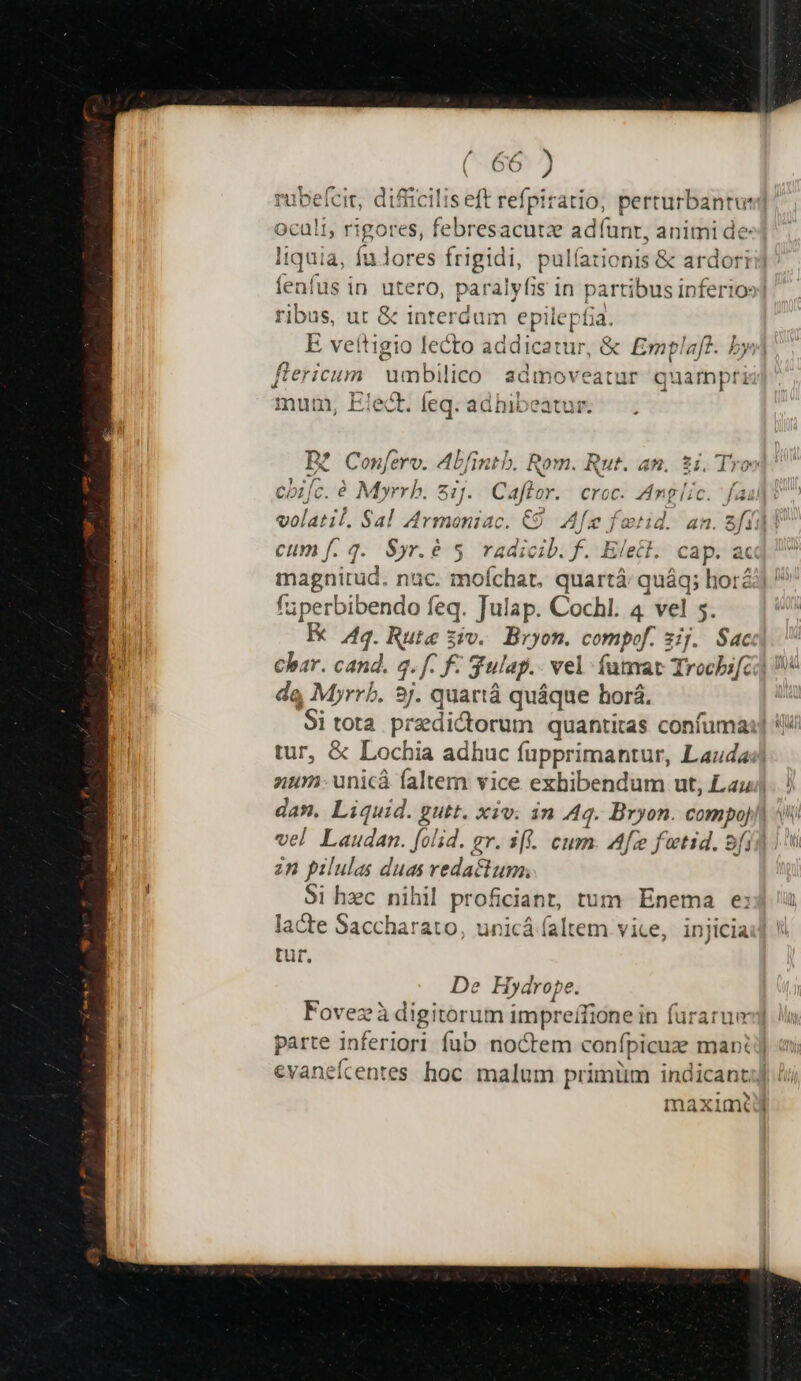 rubefcit, difficilis eft refpiratio, perturbantut] oculi, rigores, febr resacutze adíunt, animi de liquia, fu lores frigidi, pulía íationis &amp; ardori fenfus in utero, paralyfis in partibus inferio»] ribus, ut &amp; interdum epilepíia. E veftigio lecto addicatur, &amp; Ermplaf?. byj| fiericum umbilico admoveatur quampri mum, Elect. feq. adhibeatus-— . B£ Confero. Abfintb. Rom. Rut. an. $i. Th cbifc. à beviiót 21. Caflor. croc. Anglic bes qu volatil. Sal Armeniac. €9 Af fotid. 4n. d cum f. 4. Syr.é 5. radicib. f. Elect. cap. ac irpo nac. mofchat. quartáà: quáq; hori] ' fuperbibendo feq. Julap. Cochl. 4 vel 5. E Aq. Rute ziv. Bryon. compof. 31j. Sac Char. cand. s. f. f- Sulap.. vel fumat Trocbifci] da Myrrb. sj. quartá quáque horá. | Si tota predictorum quantitas confuma:] 4 tur, &amp; Lochia adhuc fupprimantur, Lauda nur: unicá faltem vice exhibendum ut, Lau. ! dan. Liquid. gutt. xiv. in Aq. Bryon. imo [^i vel Laudan. foli. gv. 3[. cum. Afee fetid. 9/1] zn pilulas duas redactum; Si hzc nihil proficiant, tum Enema e: lacte Saccharato, unicá faltem vice, injiciai] !! tut. De Hydrope. Fovez à digitorum impreífione in furarue] parte inferiori fub noctem conípicuze mant evanefcentes hoc. malum primum indicant Bs maximtij