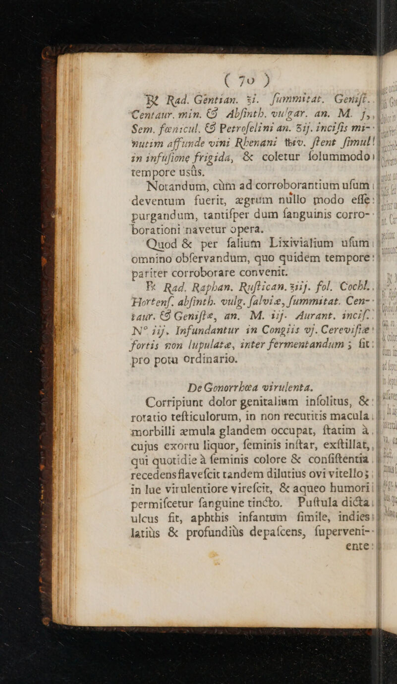 B? Rad. Gentiam. $i. fummitat.| Gesift. Centaur. min. 9. Abfintb. vulsar. an. M. f, Sem. fanicul. €9 Petrofelini an. Sij. incifis mi- in infüfiene frigida, &amp; coletur folummodo tempore usüs. , i purgandum, tantifper dum fanguinis corro- borationi navetur opera. Quod &amp; per falium Lixivialium ufum 51i » F* Rad. Rapban. Ruflican. 2iij. fol. Cochl. Hortenf. ab[intb. vulg. f[alvise, fummitat. Cen- taur. 9 Genifle, an. M. iij. Aurant. incif. N? ij. Infundantur in Congiis vj. Cerevifie fortis won lupulate, inter fermentandum 5. ft pro potu Ordinario. pariter corroborare convenit. De Gonorrbea virulenta. Corripiunt dolor genitalimm infolitus, &amp; roratio tefticulorum, in non recutritis macula morbilli axmula glandem occupat, ftatim à cujus exorr liquor, feminis inftar, exítillat, qui quotidie à feminis colore &amp; confiftentia recedens flavefcit tandem dilutius ovi vitello; in lue virulentiore virefcit, &amp; aqueo humori permifcetur fanguine tincto. — Puftula dicta ulcus fit, aphthis infantum fimile, indies latius &amp; profundiüs depaícens, fuperveni- ente