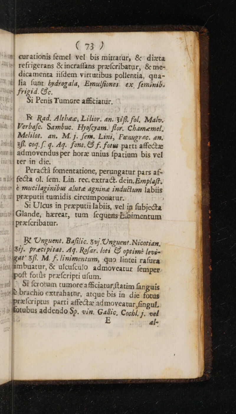 !| eurationis femel vel bis mittatur, &amp;' dizta | refrigerans &amp; incraffans praefcribatur, &amp; me- | dicamenta iifdem virturibus pollentia, qua- | lia. funt. bydrogala, Emulfiones: ex. feminib. 4 frigid. Gc. $i Penis Tumore afficiatur. K Rad. Altbee, Lilior. an. 31/f. fol. Malv. | Verbafc. Sambuc. Hyofcyam.: flor. Cbamemel. | Melilot. an. M. j. fers. Lini, Fanuprec. an. | 3ff- eoq. f q. Aq. foni. €8 f. fatus parti affectae !| admovendus per horz unius fpatium bis vel || ter in die. Peractá fomentatione, perungatur pars af- 115] fecta ol. fem. Lin. rec. extract. dein, Emplaf?. [6 mucilaginibus alute agnine indu&amp;um labiis i| preputii tumidis circumponatur. 5i Ulcus in przeputii labiis, vel in fubjecta |Glande, herear, tum fequens -E:oimentum I przícribatur. B? Unguent. Bafilic. $vj Unguent.Nicotian, I37J. praecipitat. A4. Rofar. loti € optime? levs- dAat' 5/i. M. f. linimentum, quo lintei raíura «frmbuatur, &amp; ulcufculo admoveatur femper ipoft fotüs przfcripti ufum. Si fcrotum tumore afficiatur;ftatim fanguis (Je brachio extrahatnr, atque bis in die fotus Ipreícriptus parti affectze admoveatur fingul, Kotubus addendo $2. vin. Gallic, Cocb]. Jj. vel  E al-