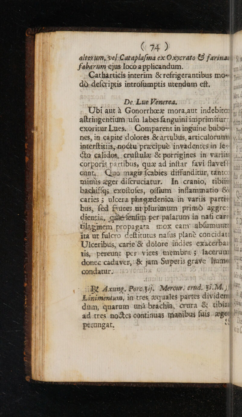 altexum, vel.Cataplafma ex O xycrato €9 farina: fabarum ejus loco a pplicandum. | .. Catharucis interim &amp; refrigerantibus mo«| dà-deícripus introfumptis utendam eft. De. Lue Venerea. Ubi aut à Gonorrhaez mora,aut indebitcj];. ; altringentium uíu labes fanguini imprimitur:] ,,. exoritur Lues.... Comparenr in inguine bubo- .. nes, in capite dolores ScartuDus, articulorutm) ,..; interftitiis,.noótu precipue invadentes in le-| Cto calidos, cruftulae &amp; porrigines in. variis: ; corporis partibus, qua ad inftar favi flavef! cunt, Quo magis ícabies diffunditur, tántci| ; minus ger difcruciatur. n cranio, tibiis); bachiííq;. exoftofes,. offium . inflammatio Gi caries ; ulcera phagzdenica in variis parti, bus, fed f1:uces urplurimum primb aggre-].. dientia, cxx fenfim per palarum ia nafi car, tilaz * 2 iem propagata mox eam abfumurit ita ut fulcro deftitutus naíus plané concidatug Ulceribus, carie'&amp; dolore indies exacerbai] tis, pereunt per. vices tnembraz 5 laceruum 7 donec cadaver, :&amp; jam Superis grave. Hume ^ condaur. ! e [, Bt Axung. Porc.yij. Mero. evnd. $i. M. jJ | Kinimentum, in tres aequales partes dividem)| dum, quarum tünà brachia, crura &amp; cibis: : ad tres no&amp;tes continuas trianibus fuis eged pezungat.