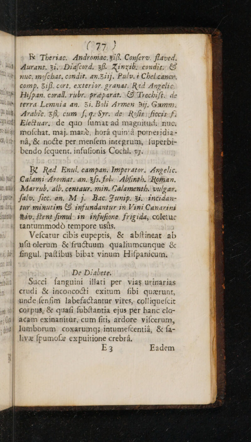 E Tberiac. dudtielis xift. Conferv. flaved. Aurant. 3i. Diafcord. sf. Xin: zib: condit; 66 nuc. mofcbat. condit. an.zii]. Pulv. é Cheb hin Mist WU PA. d 2 ML, MIA B | nie Mr Hifpan. coral. rubr. pré parat. Go chifi . de Arabic. 2f, cum ^q. Syr. de: R»fis :ifteczs. f. Ele&amp;uar. de quo íumat ad magnitud; nuc, moíchat. maj. mare, horá quin:à cw eindia- nà, &amp; nocte per meníem integrum, fuperbi- bendo fequenc. infuionis Cochl..s;. R Rad. Enul. campan. Imperator. Angelic Calami-Aromat. 4n. fo. fol... Abfineh. Rofaan. Marrub, alb. centaur. min. alamenth. vulgar. pur minutim C9 infundantur in Vini Canarins Ibiv. fent fimul. in infufione frigida, coletu tantummodo tempore ustis. Vefcatur cibis eupeptis, &amp; abftineat ab ufüolerüm &amp; fructuum qualiumcunque &amp; fingul. paítibus bibat vinum Hifpanicum. De Diabete. Succi íanguini illati per vias urinarias crudi &amp; inconcocH exitum fibi quzrunt, unde.fenfim labefactantur vites, colliqueícit corpus, &amp; quafi fubítantia ejus per hanc cla- acam exinanitür, cum fiti, dien viícerum, lumborum coxarumg; intumefcentià, &amp; fa- livz Ípumofe expuitione crebrá. E 3 Eadem