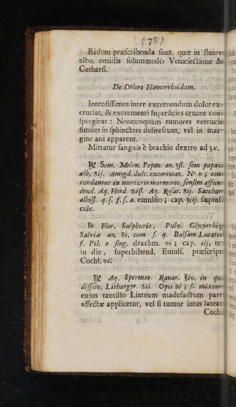 e Q (787 Eadem praícribenda fünt, qu in fluore: 2]bo, omiífis folaummodoó Veüzí fectione 8 atharfi. De. Dolore Hoamorrboi dam. Intenfiffimus inter excernendum dolorex« cruciat, &amp; excrement! fuperáicies cruore coni fpergitar : INonnur fiqiám tümores verruüucis: fimiles in fphinctere delitefcunt, vel in mar- gine ant apparent. Mittatur fanguis € brachio dextro ad ix... 1i B£ Sem. Melen. Pepon. an.3ff.. fé: papal i. alb, 2ij. Zdmygd. dulc. excorticat.. N99 5 com tumdamtur $m snortario yvnarmoreo Jenfim affuns) is. dend. A4. Hord. tbi(l.. 49... Rofar. 81). Simiun du Wi AllifJ.-.q. f. f. f. 4. emulfio 5 cap. ijj. (sepiufi] cule. &amp; Fr. Sulpburis, | Pulv^ Glycyrrbiza V. Saleie an, Si, cum f. q. Balfíam Lucateil) sw f. Pil. e fing. drachm. «rz; cap. z;j, te in die, fuperbibend. Emulí przícript Cochk vr: Aq. Spermat. Ranar. Siv. in^ qui] diffolv. Litbargyr. 813.. Opi 9i i f. müxiur eujus tantillo Linteum madefactum party. affectae applicetur, vel fi tumor intus lateat] ;, Coch:il