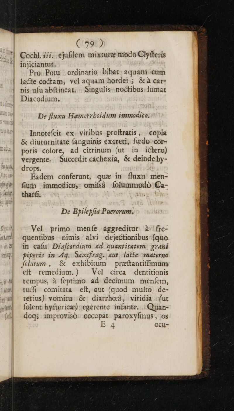 Cochl. ;;;. ejufdem mixtura todo Clyfteris Pro. Potu ordinario bibat. aquam «cum lacte coftam, vel aquam hordei ; &amp;à car- pis ufu abítineat; | Singulis. noctibus. fumar Diacodium. De fluxu Hemorrboidum immodico, Innotefícit ex. viribus proftratis,,. copia &amp; diuturnitate fanguinis excreti, faedo cor- poris colore, ad citrinum (ut in ictero) vergente. Succedit cachexia, &amp; deinde by- drops. Eadem conferunt, qua in fluxu men- fium immodico, omifsá íolummodó Ca- thatfi. De Epilepfia Puerorum. Vel primo meníe aggreditur à fre- quentibus nimis alvi dejectionibus (quo in cafu Diafcordium ad quantitatem. gvani piperis in Aq. Sacafrag. aut. late materno felutum , | &amp; exhibimum — przftantiffimum eft remedium.) . Vel circa dentitionis tempus, à feptimo ad decimum meníem, tuffi comitata eít, aut (quod multo de- térius) vomitu .&amp; diarrhoá, viridia (ut folent hyftericze) egerente infante. | Quan- doq; improviso occupat paroxyímus, os E 4 Ocu-