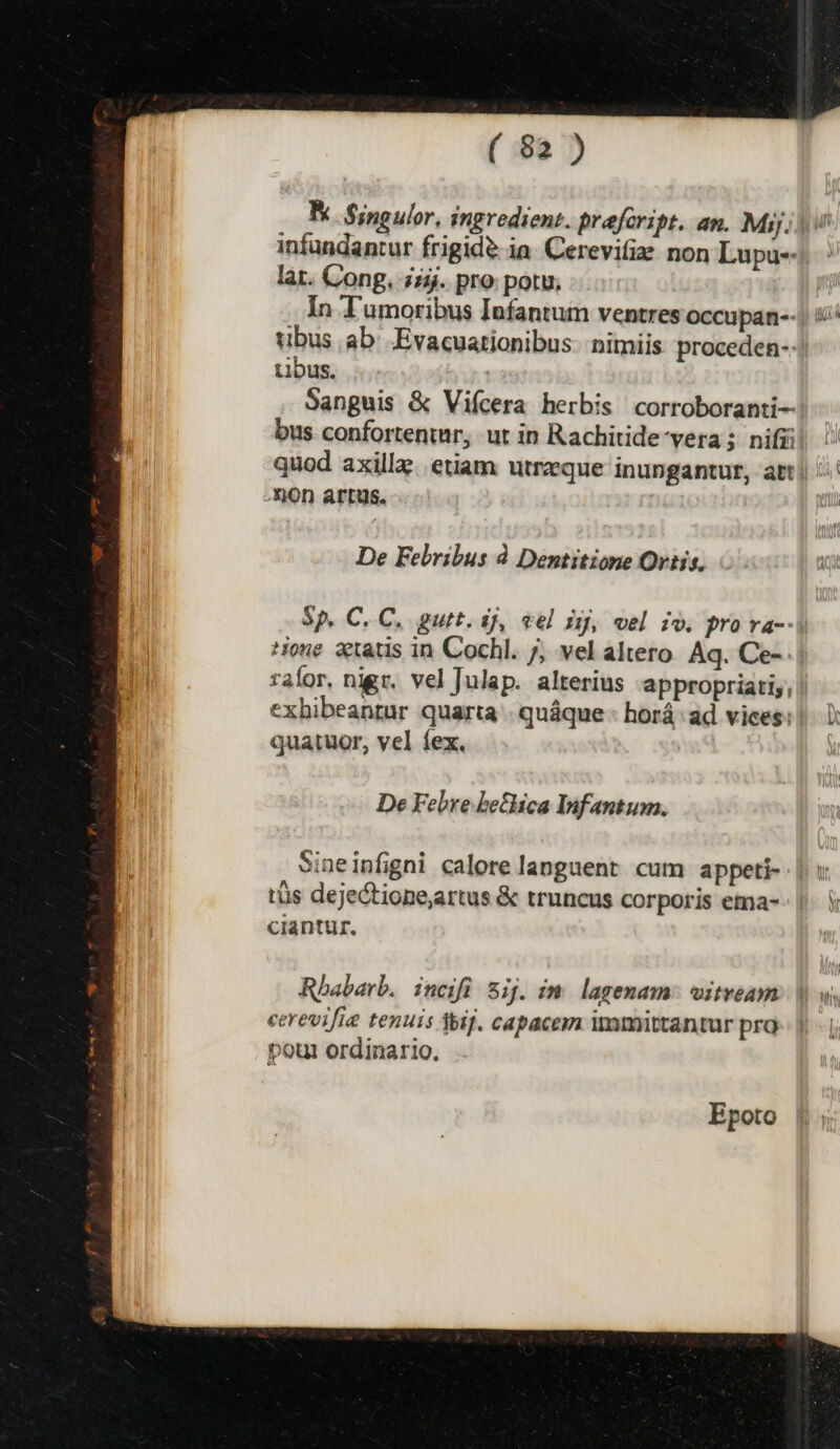 infundantur frigide ia. Cerevifie. non Lupu-- lat. Cong, £5. pro potu; In T'amoribus Infantum ventres occupan-- tibus. | quod axillz. etiam utrzque inungantur, att -QOh artus. De Felribus à Dentitione Ortis. Sp. C. C, gurt. ij, vel ij, vel io. pro va-- ralor, nigr. vel Julap. alterius -appropriatiy, quatuor, vel fex. De Febre bethica Infantum. Sineinfigni calore languent cum appeti- tüs dejectione,artus &amp; truncus corporis ema- ciantur. Epoto