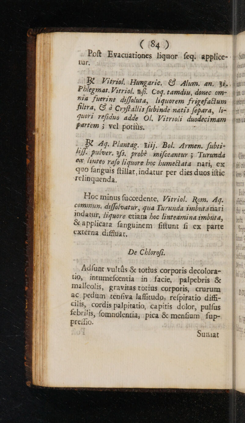 Poft Evacuationes liquor feq. applice- tur, Phlermat.Vitriol. tfi. Cog. tamdiu, donec. om- »:a fuerint diffoluta, liquorem frigefatlum filtra, €9 à Ceyftallis fubinde natis fepara, li- quori réfiduo adde Ol. Vitrioli duodecimam partem 5 vel potiüs. : Bt 4s. Plantag. iiij. Bol. Armen. fubti- Eff. pulver. 3/5. probé mifceantur 5 Turunda ex. linteo vafo liquore boc bumetlata nari, ex quo fanguis ftillar,indatur per dies duos iític Telinquenda, Hoc minus füccedente, Virriol. Rom. Aq. comimnun, dyffolvatur, qua Turunda imbutanari indatur, //yore etiama boc linteamina imbuta, CGapplicata fanguinem fiftunt fi ex parte externa diffüuat, De Chlorofi. Adíunt vultis &amp; totius corporis decolora- HO, intumefdentia in . facie, palpebris &amp; malleolis, gravitas totius corporis, crurum ac pedum .tenífva laffitudo, reípiratio diffi- cilis, cordis palpitatio, capitis dolor, pulfus febrilis, fomnolentia, pica &amp; menfium fup- preiiio. Sutiiat