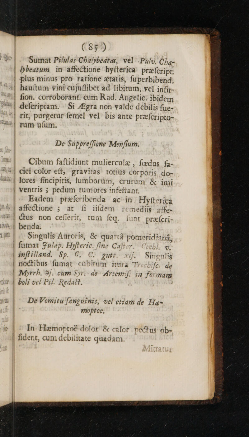 Sumat Pi/ulas Cbalybedtas, vel .Pulo, CLa- beatum. in affectione hyilerica. pracripr plus minus pro ratione xtatis, fuperbibend. '|! hauí(tum vini cujuflibet ad libitum, vel infu- | fion. corroborant. cum Rad. Angelic. ibidem 7^1 defcriptam. ^ Si /Egra non valde debilis fue- ;,^| rit, purgetur femel vel bis ante przefcripto- Wi! mm ufum. De Suppreffione Menfium. Cibum faftidiunt mulierculz , foedus fa- | cieli color eft, gravitas totius corporis. do- lores fincipitis, lumborum, crurum &amp; imi | ventris ; pedum tumores infeftant. Eadem praícribenda ac in. Hyfterica 4| affectione ; at fi iií(dem remediis 25e- | ctus non ceíferi, tum feq. Ííunr prafícri- WA benda. Lp Singulis Auroris, &amp; quartá pomeridianá, ! fumat gulap. Hyfleric. fine Cafior. ich a inflilland. $p. €. C. putt. xi. Sineulig | noctibus fumat cübimm itura Trocb;fc. de Myrrb. 3j. cum Syr. de^ Artemf. ia formam Jtt 4 boli vel Pi. Reda&amp;t. De Vomitu fanguinis, vel etiam de Ha- 9noptoe, In. Hamoptoe dolor &amp; calor. vectus ob- | fident, cum debilitate quadam