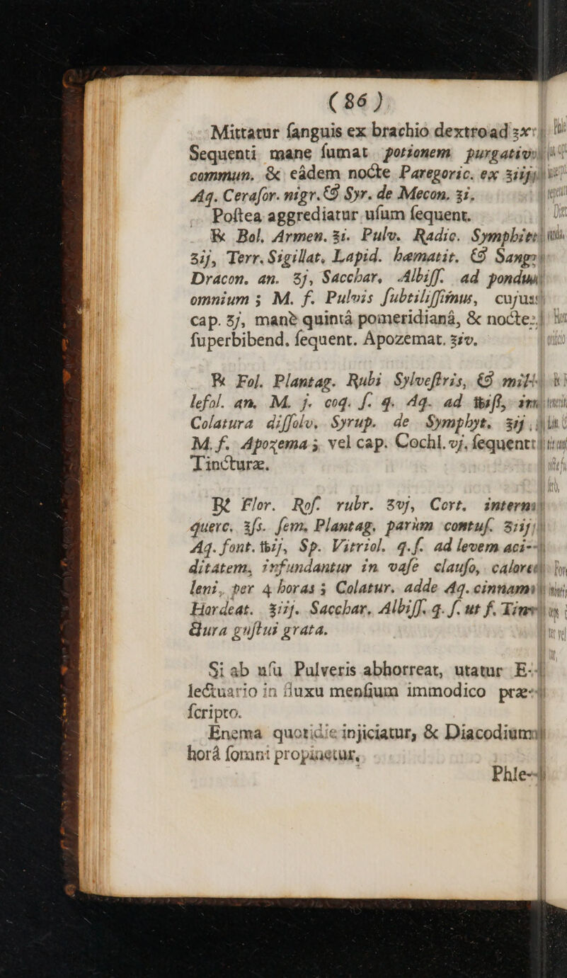 Mittatur fanguis ex brachio dextroad :x:| Sequenti mane fumat oriemem purgativil commun. &amp; eádem nocte Paregoric. ex 3iifili 444. Cerafor. nigr.CO Syr. de Mecon. si, ( Poítea aggrediatur ufum fequent. EK Bol Armen. $1. Pulv.. Radic. Sympbiti i aij, Terr. Sigillat, Lapid. bematit. €9 Sang» Dracon, an. 8j, Saccbar, Albiff. ad pondwi omnium 5 M. f. Pulvis fubtiliffinu, | cujusd cap. 5j, man? quiniá pomeridianá, &amp; nocte:] 1: fuperbibend, fequent. Apozemar. szv. K Fej. Plantag. Rubi Sylvefiris, &amp; mili lefol. an. M. j. coq. f. 4. 44. ad Weff, dmi Colatura diffolo, Syrup. de S$ympbyt. ss din. M. f. Apozema 5 vel cap. Cochl. vj. fequenti] itu Tincturz. Bé Flo. Rof. rubr. $vj, Cort. intermi quevrc, 3fs. fem. Plantag, parum comtuf. 3:1j 44. font. tz], Sp. Virriol. q.f. ad levem aci-- ditatem, infundantur in vafe claufo,. calared. In leni, per 4 boras 5. Colatur. adde 49. cinnamnl y Hardeat. | &amp;iif. Sacchar, Albiff.. 3. f. ut f. inv ura guflui grata. | Phle-4