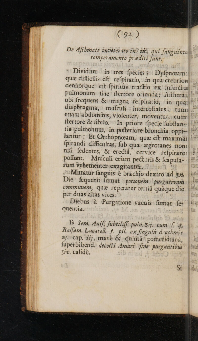 De Aflbmate inveterato in? ii, qui Jang uinecly temperamento prediti funt. Dividimr in tres fpecies ; Dyfpnoeam: quz diflcilis eft. refpiratio, io qua crebriosi] denfiorque eft fpiritüs tra&amp;tio 'ex' infarctui pulmonum fine ftertore oriunda: Atthmail! ubi frequens &amp; magna refpiratio, | in quaj diaphragma, - mufculi - intercoftales , tunm  etiam abdominis, violenter, moventur, cutm! | ftertore &amp; fibilo. In priore fpecie fübttan-- tia pulmonum, in-pofteriore broncliia oppi-1 ^^ lantur : Et Orthopncam, quz eft maxima: fpirandi difficultas, fub qua. agrotanes noni ni&amp; íedentes, &amp; ere&amp;tá, cervice refpirare:| poffunt. Mufículi etiam pectoris &amp; fcapula- : | rum Vehementer:exagitantár, ^ 5.0 ^ ^ Mittatur fanguis &amp; brachio dextro ad £44 I Die fequenti futmat - porzopem purgativam i| | communem, qua repetatur tertiá quáque die | |: per duas alias vices. Diebus à Pargatione vacuis fumar fes |i queatia. » - K Sem. Anif, fubtilff. pulo. 5:5. cum |f. Bal/am. Lucatel. f. pil. ex finguls drachmis v/, cap. i/j, man? &amp; :quintá^ pomeftidianá, | ij fuperbibend. deco&amp;ti Amari fine purgantibus | 37v, calide.