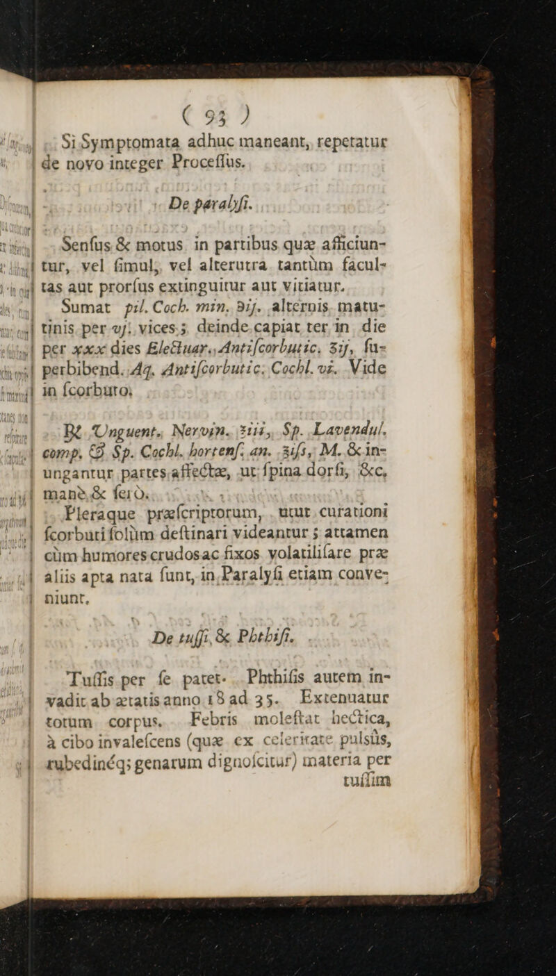 ( 95 ) Si Symptomata adhuc maneant, repetatur De paralfi. Senfus &amp; motus. in partibus quz afhiciun- tur, vel fimul, vel alterutra. tantüm facul- tas aut proríus extinguitur aut vitiatur. Sumat pi;/.Cochb. min. 8ij. alternis. matu- tinis. per gj; vices.; deinde.capiat ter in. die per xxx dies Elettuar. Antz[corbutic, 3j, fa- perbibend..44. antifcorbutic; Cochl. vi. Vide in Ícorburo; B4. Unguent,, Nerogn. 21545, $5. Lavendul. ungantur partes.affectee, ut fpina dorfi, &amp;c, Pleraque preícriptorum, . utut. curationi fcorbutifoliim deftinari videantur 5 attamen ciim humores crudosac fixos. volatiliíare prae aliis apta nata funt, in,Paralyfi etiam conve- niunt, De tuffi, &amp; Pbtbift. Tuífis per fe patet. . Phthifis autem 1n- vaditab atatisanno 18 ad 35. Extenuatur totum. corpus. Febris moleftat hectica, à cibo invaleícens (quz ex celerirate pulsis, rubedinéq; genarum dignolcitur) materia per tuíum