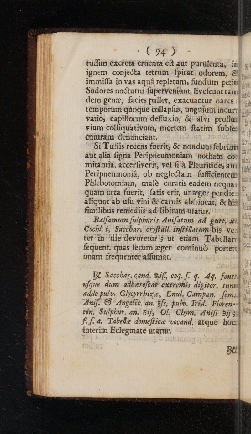 C9- tulfim excreta cruenta eft aut purülenta, ii ignem conje&amp;ta tetrum fpirat: odorem, &amp; immiffa in vas aquá repletum, fundum petiti). Sudores nocturni fuperveniànt, livefcunt tam]... dem genz, facies pallet, exacuantur nares]; temporum quoque collapíus, ünguium incurr) vatio, capillorum defluxio; &amp;' alvi proflm] vium colliquativum, mortem ftatim fübfes| cararam dentnciant. | Si Tuffis recens fuerit; &amp; nondumfebrimi aut alia figrià. Peripneumoniam nothiati- co»! mitantia, accerfiverit, vel fi à Pleuritide; aui ;... Peripneumoniá, ob neglectam fufficientet Phlebotomiarm, maleé curatis eadem nequa: quam orta fuerit, fatis erit, ut eger per die: aliquot ab uíu vini &amp; carnis abítineat, &amp; hiij fimilibus remediis ad Tibituni utátur. Balfamum [ulpburis Anifatum ad gutb xij. Cocbl. 2, Sacchar, evyftall. inflsllatinn bis veil. ter in die devorerür $ ut etiám Tabellarr] fequent. quas fecum zger continuó porter] ^ unam frequenter affüniat. [