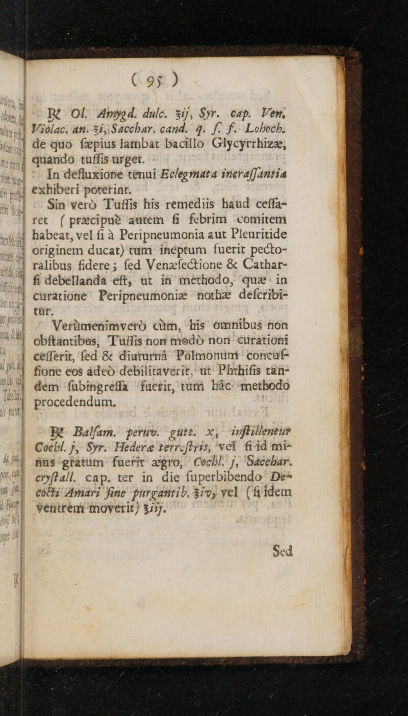 Ré OI. Amy d. dulc. 31j, Syr. cap. Vem, de quo fzxpius lambart bacillo Glycyrrhizz, In defluxione tenui Eclegmata inera[Jantía exhiberi poterint. Sin vero Tuffis his remediis haud ceffa- ret Hee autem fi febrim comitem ralibus fidere; fed Venzíectione &amp; Cathar- fi debellanda eft, ut in methodo, qua in curatione Peripneumonie nothz deícribi- tr. Verümenimvero cm, his omnibus non Obftantibas, Tuffis non medó non curationi cefferit, fed &amp; diuturnà Pülmontnm | concut- fione eos ádeó debilitaverit, ut Phthifis tan- dem íübingreffa fuerit, tut. Liàc- methodo procedendum, X- Balfam. peruv. gutt. x, infüillentuy Cocbl. 7, $yr. Hedere terrzflyis, vel. fi4d mi- nus gfatum fuerit argro, Cocbl. j, Sacchar. eoftall. cap. ter in die fuperbibendo De- coti Amari fine purgantib, 37v, vel (f idem ventrem moverit) £777.