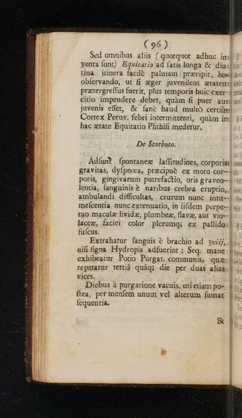 Sed omnibus alíis ( quotquot adhuc in yenta funt). Equitato ad fatis longa &amp; diuidi tina iunera facil. palmam . przeripit, how] oblervando, ut fi zger juvenilem aetatem ii): citio impendere debet, quàm fi puer auis juvenis effet, &amp; fane haud multó certiüis Cortex Peruv. febri intermittenti, quàm im hac atate Equitatio Phthifi medetur, De Scorbuto. Adíant fpontanez laffitudines, corporiss| i. gravitas, dyfpnoea, przcipué ex motu cor- poris, gingivarum putrefactio, oris graveo— lentia, fanguinis € naribus crebra eruptio, ambulandi difficultas, crurum nunc intu- meícentia. nunc extenuatio, in ii(dem perpe--] s; tuo maculz lividz, plumbez, flava, aut. vio-- lacez, faciei color plerumq; ex pallido fuícus. Extrahatur fanguis &amp; brachio ad zvjj,.| nifi figna Hydropis adfuerint : Seq. mane |... exhibeatur Potio Purgat. communis, qux repetatur tertid quáq; die per duas alias vices. Diebus à purgatione vacuis, uti etiam po- ftea, per menfem unum vel alterum fuümat fequentia.
