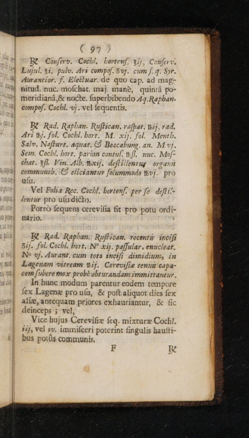 ER Coxfero». Cocbl, borteuf 3;j, Conferv. Lujul. 3i, pulv. Ar$ compof. $vj. cum f. J. $yr. Ziurantior. f. Elettuar. dé quo cap. ad mag- nitud. nuc. moíchat. maj. man?, quinrá po- meridianá,&amp; nocte. fuperbibendo 44. Rapban. compof. Cocbl. vj .' vel fequentis, B? Rad. Raphan. Ruflican. rafpat. tij, v4. ri tbj. fol. Cocbl. bot. M. xij. fol. Mentb. Salv. Nafburt. aquat. CÓ Beccabung. an. Mj. Sem. Cocbl. bort. barian contul. ttf. auc. Mof- chat. fi. Vin. Alb. tci]. deflillentug | organs communib. €9 eliciantur folummodo Wvj. pro uíu. Vel Folia Rec. Cochl. bortenf. per fo. defti'- lentur pro ufu. dicto. Porró fequens cerevifia fit pro potu ordi- trio. | Bt Rad. Rapban. Ruf'ican. vecentz incifi 51]. fol. Cocbl. bort. N? xij. paffular , emucleat. NN» «y. Aurant. cum tota incifi dimidium, in Lagenam vitream tij. Cerevifie tenu capa- cem [ubere tnox prob? obturandam immittantur. ; In hunc modum parentur eodem tempore lex Lagenz pro uíu, &amp; poft aliquot dies fex aliz, antequam priores exhauriantur, &amp; fic deiriceps 5 vel, Vice hujus Cerevifiz feq. mixturz Cock. iij, vel iv. immifceri poterint fingulis baufti- ous potis communis, F n