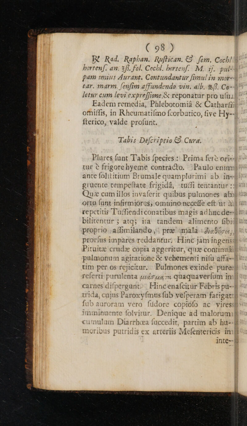 IX Rad. Rapban. Ruflican. €9 fern. Cocb! bortenf. an: 3ff. fol. Cocbl. bortenf.. M. 3j. pul- pam unius Aurant, Contundantur fimul in mor- tar. marm. fenfim affundendo vin. alb. (Y. Co--] letur cum levi e expre[fione, &amp; reponatur pro ut; Eadem remedia, Phle botomia &amp; Catharfi omiffis, in Rheumatilmo fcorbatico, five Hy-- Íterico, valde profunt. z Tabis Defcriptio €9. Cura. Plures funt Tabis fpecies :: Prima fer? ori-- ante folititium B ramale q quamplurimi ab in- gruente tempeftate fr; gidá tuíffi tentántur : Que cum illos invaferit qui bus pulmones ab] orta fant infirmiores, omuino neceffe eft ur à repetitis Tuffiendiconatibus magis adhbncde- bilitentur ; atq; iia tandem alimento fibi proprio allimilando ,'| pre «mala : d)205c«, prorías impares reddantur; Hinc jam ingens Pituitz crudz copia aggeritur, qux conri inuá palmonum agitatione .&amp;e vehementi i nifü aff: tim per os rejicitur. . Pulmones exinde pif referti Arias Ua d ua Tt — — : carnes difpergunt Hit ncenalcirur ] Febr!s pt trida, cujus Paroxyfmu -— vefperam fa phon fub auroram vero füdore copiófo ac vires 1mminuente folvitur. De PS ad malorum cumulum Diarrhoea fuccedi t pat im ab hu- minoribus putridis ex arteriis Mefentericis in ; inte-