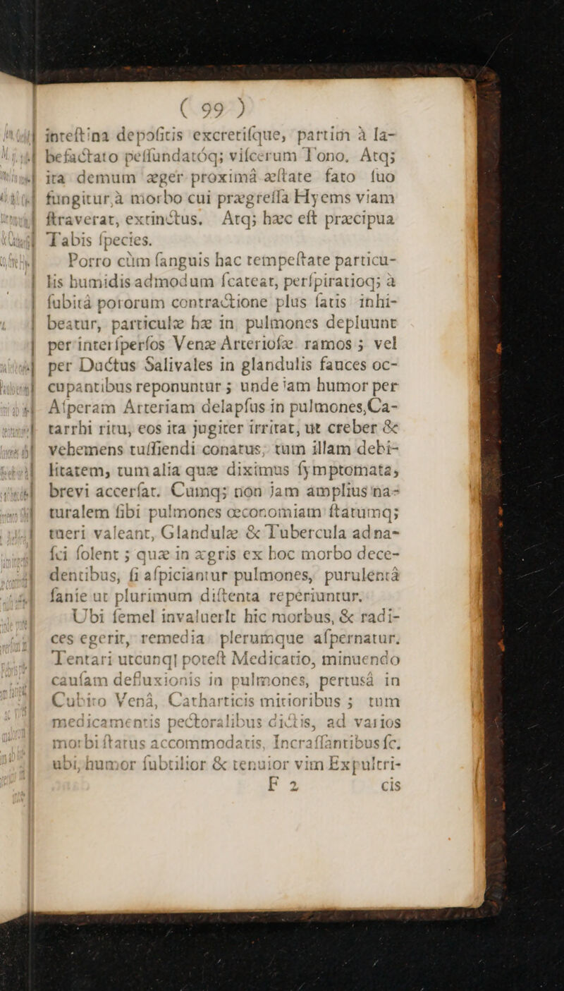 inteftina depofitis excretifque, partim à la- befactato petfundatóq; viícerum Tono. Atq; ira demum ager proxi uma aítate fato (uo ingitur,à morbo cui prae greíffa Hyems viam Í ravefrat, extinctus. Atq; hzc eft praecipua abis Ipecies. l ! 1 H A rz d-» ^ ^orro cum fanguis hac tempelítate parti cu- lis bumidis admodum fÍcateat, perípiratioq; à fubitá pororum contractione plus fas inhi- beatur, particulze hzc in. pulmones depluunt per interfperfos Venze Arteriofze. ramos 5. vel per Dactus Salivales in glandulis fauces oc- cupantibus reponuntür unde 'am humor per Atperam Arteriam delapfus in pulmones,Ca- tarrhi ritu, eos ita jugiter irritat, ut creber &amp; vehemens tuffiendi conatus; tum illam debi- litatem, tumalia qux diximus fymptomata, brevi accerfíar. Camq; üon jam Wei S na- turalem fibi puli mones eeconomiatn: ftatumq; tueri valeant, Glandulze &amp; Tubercula ad na- íci folent ; dua in xgris ex boc morbo dece- dentibus, fi afpiciantur pulmones, purulentá fanie ut plurimum diítenta repériuntur. Ubi femel invaluerlt hic morbus, &amp; radi- ces egerit, remedia. plerumque aípernatur. Tentari utcunq| poteft Med dicatio, minuendo p— 0 j| ' 1 (] 1 cauíam defiux MS 1ü pul DOnes, pertusa in A 1 r$. E olds oihouis * 4 Cubiro Vená, Catharticis views ads ; tum Ty ÓI1^^nm6£6m*'1e nontnr I3117 41,^* 36 eri v^ m3caicamentis pec -Ltoralibus G1 iS, ad VàailoS L3 irbiitarus accommodaris, Incraílantibus fc. ,* Q 2 'itést Pt , m OLIIIOF «x Len uliO
