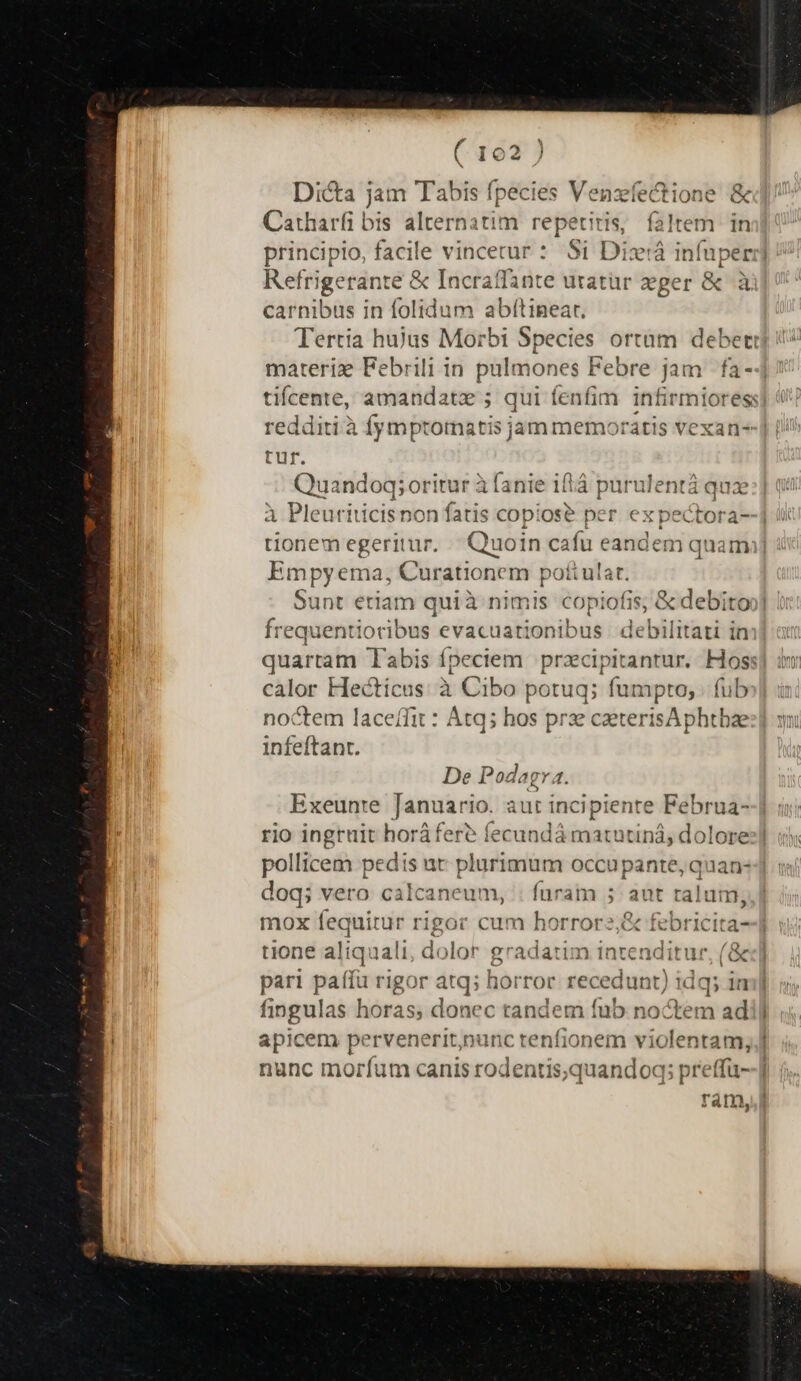 Dicta jam Tabis fpecies Venzfectione &amp; Catharfi bis alternatim repetiris, faltem in principio, facile vincetur : Si Dix:á ves z Refrigerante &amp; Incraffante utatür zeger &amp; carnibus in folidum abfítinear, Tertia hujus Morbi Species ortam debeti materie Febrili in pulmones Febre jam fa- tifcente, amandate ; qui fenfim infirmiores: redditià fymptomatis jam memoratis vexan- tur. Quandoq; oritur à (ante iftá purulentá quz A Pleuriticisnon fatis copiose per ex pectora- tionem egeritur. Quoin cafu eandem quami] Empyema, Curationem poti ulat. Sunt eriam quià nimis copiofis, &amp; debitoo] frequ uentioribus evacuationibus debilitati in quartam Tabis fpeciem prxcipitanrur. Hoss calor Hecticus à Cibo potuq; fumpto, | fub noctem laceffit : Atq; hos prse caeterisAphtbaze infeftant. De Podagva. Exeuntre rhe aut incipiente Via rio ingruit horáfer? fecundá matutiná, dol pollicem pedis ut plurimum occupante, quan- doq; vero calcaneum, : füram 5 aut talum, mox fequitur rigor cum horrorz;&amp; febricita--] tione dns aali, dolor 8 gradatim intenditur, (&amp; pari paffü rigor nk. horror recedunt) idq; in fingulas horas; donec tandem fub noctem ad vene pervenerit,nunc tenfionem violentam, jJ unc morfum canis rodentis,quandoq; preffü--] ram,