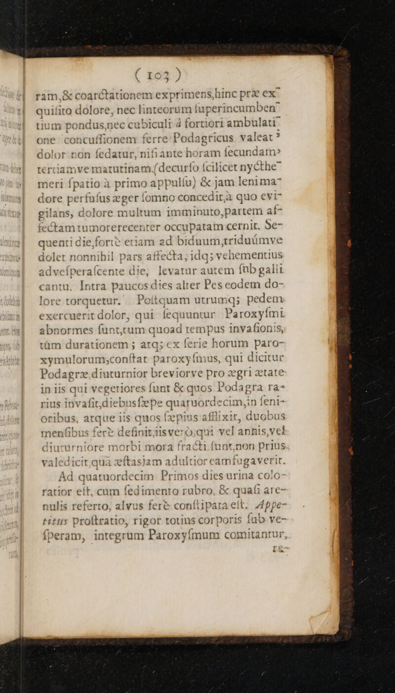 ram,&amp; coarctationem exprimens,hinc prz ex. quilito eet— nec linteorum fuperinc umben^ tium pondus,nec cubiculi à fortiori ambulati: one concuffionem ferre Podagricus. valeat ? dolor non fedatur, nifiante horam fecundam» tertiam ——— (decur! o fcilicet nycthe meri fpatio à primo — fu) 8o] jam lenima- dore per rfuíus bos omno concedir;à quo evi gilans, dolore multum imminuto,partem « fectam tumorerecenrer occupatam cernit. m queati diefortt: eriam ad biduum;triduümve p fnit pars affecta, idq; vehementius advefíperaícente die, levatur autem (nb galii cantu. Intra paucos dies alter Pes eodem do- lore torquetur. Poíitquam uuumq; pedem exercuerit dolor, qui fequuntur. Paroxyími abnormes Am quoad tempus invafionis, tüm durationem ; atq; ex ferie horum pm xymulorum;confítat pa! oxy (mus, qui dicitu Podagrz.diuturnior » reviorve e pro gri tate in iis qui vegeriores funt &amp; quos. Podagra ra* rius invafitdie -busfzepe quaruorde cim,in feni- oribus, atque iis quos fzpius afilixit, duobus menfibus fer? definit;iisveró qui vel anhis,vel diucurniore morbi mora REN (unt,non prius valedicit,qua zeftasjam adultior eamfugaverit. Ad quacaordecun Pis 0s dies urina colo ratior eít, cum fedimento rubro, &amp; quafi are- nulis referto, alvus fere confiipata ett. 5 ppe- Hits piclléstiol rigor totins corporis fub ve- fperam, integrum Paroxyímum comitantur, i &amp;