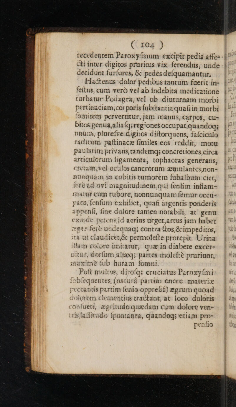 recedentem Paroxyímum excipit pedis affe: cti inter digitos pruritus vix ferendus, unde decidunt furfores, &amp; pedes deíquamantur, Hactenus dolor pedibus tantum fuerit in- feítus, cum vero vel ab indebita medicatione turbatur Podagra, vel ob diuturnam morbi Mw itaciam,cor poris fubítantia quafiin morbi omirem pervertitur, jam manus, Carpos, cu- bitos in aliaíq;reg: 'one$ occupat,quandoq; unür, plureíve digitos diítorquens, faíciculo adicum paftinacz fimiles eos reddit, motu articulcrum ligamenta, tophaceas generans, Cretam, ve] oculos cancrorum azemulantes,non- nunquam in cubitis tumorem fübalbum ciet, tere &amp;d ovi magoiudinem, qui fenfim inflam- matuf cum rubore, nonnunquam femur occu- ns, fenfum exhibet, quafi ingentis ponderis appeníi, fine dolore tamen notabili, at genu cxinde petens, id acrius urget;artus jam haber xger fere undequaq; contra ttos,&amp; impeditos, ità ut clau: licez&amp; permolefte prore pit. Urina illam colore imitatur, qua in diabete excer- nituf, d« wies altxq; partes molefte pruriunr, haxime fub horam fomni. Poft multos, dirofq; cruciatus Paroxyími fnbfequentes (nzturá partim onere materiz Pecca nds partim fenio opprefsà) egrum quoad olorem clementius tractant, at loco. doloris confueti, egriru doquzdam cum dolore ven- i15 la(iitudo fpontanea, quandog; etiam rs pen M10
