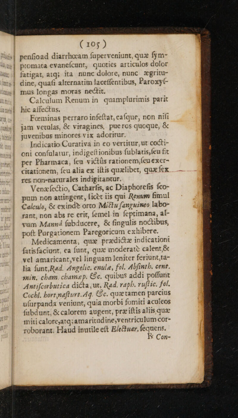 ' IQCA ] ] '| ( 105 ) penfioad diarrhocam fuperveniunt, qux fym- promata evaneícunt, quoties articulos dolor fatigat, atq; ita nunc dolore, nunc zegritu- dine, quafi alternatim laceffentibus, Paroxyt mus longas moras nectit. Calculum Renum in. quamplurimis parit hic affectus. Foeminas perraro infeftat, eaíque, non nifi jam vetulas, &amp; viragines, pueros quoque, &amp; juvenibus minores vix adorirur. Indicatio Curariva in eo vertitur, ut cocti- oni confulatur, indigeítionibus fublaris,feu fit per Pbarmaca, feu victüs rationem,(eu exer- citationem, feu alia ex iítis quzlibet, quacfex res non-naturales indigitantur. Venzectio, Catharfis, ac Diaphorefis fco- pun non attingent, licet iis qui Rem fimul Calculo, &amp; exindt orto Mi&amp;lu fanguimeo labo- rant, non abs re erit, femel in feptimana, al- vum Manná (abducere, &amp; fingulis noctibus, poft Purgationem Paregoricum exhibere. Medicamenta, qux pradi&amp;z indicationi fatisfaciunt, ea funt, qua moderat? calent,&amp; vel amaricant,vel linguam leniter feriunt,ta- lia funt,R«d. Amgelic. enule, fol. Abfintb. cent. min. cham. chamap. €$c. quibus addi poffunt Antifcorbutica dicta , ut, Rad. rapb. ruft ic. fol. Cocbl. bort nafturt. Aq. Cc. quz xamen parcius ufurpanda veniunt, quia morbi fomiti aculeos fabdunt; &amp; calorem augent, prz iftis aliis quae riti calore;atq; amaritudine,ventriculum cor- roborant; Haud inutile eft E/e&amp;uar. fequens. EK Con-