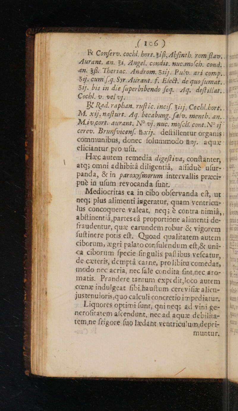 ( 166 ) Ex Conferv. cochl. bort.31ff, Abfintb. vom flav. Aurant. an. zi, Angel. condit. nuc.molch. cond. 4n. 3Íf. Theriac. Androm. Sij. Pulo. ari comp. 89. cum f.4. yr. Aurant. f. Elctk, de quo fumat. 51. bis in die füperbibendo feq. «q.. deft illat. Cochl. v. vel vf. D Rad. rapban. ruft ic. incif. sii jJ, Cocbl. bort. . M. x1j. naflurt. Aq. becabung. fafo. mentb. am. M.ivcort. aurant. N? oj, nuc. mofcli cont..N jJ cerev. Brunfvicenf. tx;j.. delüillentur organis communibus, donec íolummodo ttv. aque eliciantur pro ufü. Hzc autem remedia digefliva, conftanter, atq; omni adhibitá diligentià, aiidu&amp; u(ur- panda, &amp; in paroxyfmorum intervallis praeci- pue in ufum revocanda (unt. Mediocritas ea in cibo obfervanda eft,.ut neq; plus alimenti ingeratur, quam ventricu- lus concoquere valeat, neq; e? contra nimiá, abftinentiá,parteseá proportione alimenti de- fraudentur, quz earundem robur &amp; vigorem fuftinere potis eft. Quoad qualitatem autem ciborum, zgri palato confulendum eft,&amp; uni- ca ciborum fpecie fingulis paflibus veícatur, de czteris, demptá carne, prolibitu comedar, inodo nec acria, nec fale condita fint,)nec aro- matis. Prandere tantum exmx ditloco autem ccenze indulgeat. fibi;,hauftum cerevifiz alicu- justenuioris;quo calculi concretio im pediatur. Liquores optimi fnr, qni neq; ad vini ge- nerofitatem aícendunt, nec ad aqua debilita- tem,ne frigore fuo Izdant veatriculum;depri- muntur,