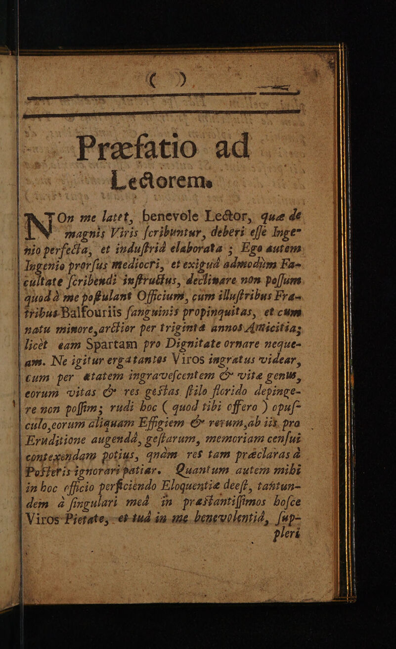 Praefatio ad d ectorems TO» me latet, benevole Lector, quz de magnis Viris [cribumtur, deberi effe Inge sio perfecta, et indu[lrid elaborata ; Ego autem | Ingenio prorfus mediocri, etexigud admodum Fa- Lcultate Jcribend: iuffru&amp;ius, declimare non po[[um | quod à me poffulant Officium, cum ilufiribus Fra- | tribus Balfouriis fanguinis propinquitas, et.cum | matu minore,arélior per trigimtd annos Znticitias icét eam Spartam pro Dignitate ornare neque- avs. INe igitur ergatantes Viros ingratus videar, €um per &amp;tatem ingra-vefcentem (C vite Bonus, eorum vitas Q* ves gestas. [Hilo florido depinge- re mon poffims rudi boc ( quod tibi offero ) opu[ | culo,corum aliquam Effgiem € veyum ab iis, pro Erudijiione augendd, geflarum, memoriam cenfus contexéndam potius, qnàm. vo$ tam pré&amp;clavas à | Pos/eris ignorari patiar. Quantum autem mibi | 2n boc. officio perficiendo Eloquentie deeft, tattun- | dem. à fingulari med im. prasianti(fimos: bo[ce | VirosPietate; -ei-tud 4n aue. beneuolentid, /np- pleri