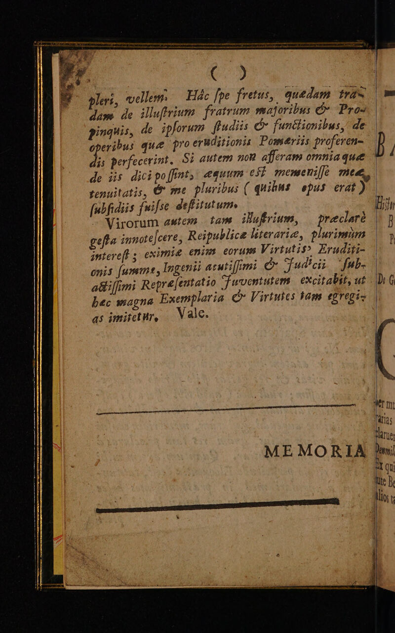 pe | LU am de illuftrium. fratrum maforibus é Pro- || pinquis, de ipforum fludiis C functionibus, de de üs dicipo[fnt, equum eff memenie mee. tenuitatis, € me pluribus ( quihMs epus erat) fubfidiis fwifse defitutum —— — Virorum awtem tam. ibufrium, preclaré gefl« innote]cere, Reipublicae literarie, plurimum interefl ; eximie enims eorum Virtutit? Eruditi- onis [umm , Ingenii acuti[fimi C fud'cii fub. as imitetur, — Vale. ME MORIA rmi Trias t ier P  qu We B. lli