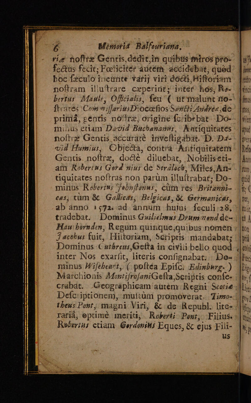 riz noftre Gentis, dedit,in quibiis fntros pro- fectus fecit; Feliciter autéth. dccidebat, qued boc fzculo ineürite varij viri dóGs, Hiftoriam noftram iliu'trare ceperint; inter hos, Ra- bertus. Maille, Officialis, feu (. ut malunc 1io- fteaces Cow niffarits D:ococfios Sencti Agdre« de mi,us etiam David Buchanamis, Aatiquitates noftre Gentis accuraté. inveltigabat. D. Dz- vid Humius, Objecta, contra Antiquitatem Gentis noftrz, docte diluebat, Nobilis eti- am Robertus Gerd nius de 5trálochb, Miles, An- tiquitates noftras non parüm illuftrabat; Do- cas, tum &amp; Gallicts; Belgicas, &amp;&amp; Germanicas, ab ànno 1,72. ad ànnum hujus feculi: 28, tradebat. Dominus Guiliebusus Drumomend de- Hau: birndzn, Regum quitique;quibus.nomeén 3 actbus fuit, Hiitoriam, Scripris mandabat; Dominus € atbreus Gefta in civiii bello quod inter Nos exarfit, literis confignabat. Do- nunus Mfebeet, ( poftéa Epifc: Edinbsrg- ) Marchionis AMentifrofaniGefta,Scriptis confe- crabát. .Geográphicam autém Regni Seorie Defc:iptionem, mul:üm promoverat. Zi»o- tbeus Pont; magni Viri, &amp; de Republ. lite- rarià, epuimé merid, Robe Pen, Filius. Roberiu; etiam. GerdeniMi Eques, &amp; ejus Fili- | us uh LE ro vinci fms fis, fitr Jeu |'qrr. | he | Ann | Tum. quid it |nt, tuit [d À | Dion | pri ET | Fac |Din lir f | |i LN | ar  P