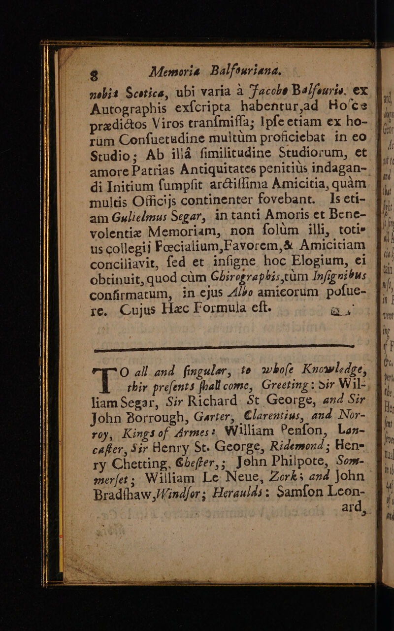 zeb;a Scetica, ubi varia à Jacobe Ba/feurie. ex. | Autographis exfcripta habentur,ad Ho'ce n pradictos Viros cranfmiffa; Ipfe etiam ex ho- f. rüm Confuetadine multüm proficiebat in eo | amore Patrias Antiquitatee penitius indagan- di Initium fumpfit. arctiffima Amicitia, quàm. | multis Officijs continenter fovebant. ls eti- | atn Gulielmus Segar, in tanti Amoris et Bene-. f volentie Memoriam, non folüm illi, totis | us collegii Feecialium,Favorem,&amp; Amicitiam | conciliavit, fed et. infigne. hoc Elogium, ei | obtinuit,quod cüm Ghirographis gum Infignitus rc. Cujus Hac Formula elt. a. O all aud. finguler, te owho[e Knowledge, | tbiv. pre[ents [ball come, Greeting : ir Wil-, | liam Segar, Sir Richard. $t George, «n4 Sir John Borrough, Garter, €larentius, and. Nor- roy, Kingsof Armes: William Penfon, Las- cafler, Sir Henry St. George, Ridemond ; Hen- ry Chetring, &amp;beffer,; John Philpote, Som-. q merfet ; Wiliam Le Neue, Zerks en4 John | Bradíhaw;Vindfer; Heraulds: Samfon Leon- | ard, |