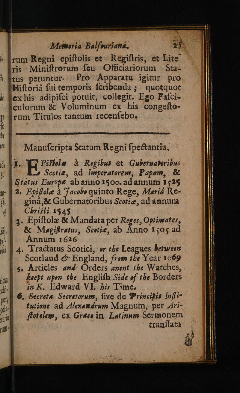 Irum Regni epiftolis et^ Regiftris, et Lite. lris Miniftrorum feu ' Officiariorum - Sta- itus petuntur. Pro Apparatu igitur pro lHiftoriá fui temporis fcribenda ; quotquot Jex his adipifci potuit, collegit. Ego Fafci- Éculorum &amp; Voluminum ex his congelto- Irum Titulos tantum recenfebo, |I. E55 à Regibus et Gubernateribus | AL Sctie, ad. Leperatorem, Pape, &amp; | Satu: Europe abannotí50oc. ad annum 1529 - 1.2. Epiflole à facee quinto Rege, Mariz Re- | giná,&amp; Gubernatoribus Scorizz, ad annura | Chrifii 1545 3. Epiftolz &amp; Mandata per Reges, Optzmates, | G&amp; Magiflratus, Scetie, ab Anno 1505 ad Annum r626 | | 4. Tractatus Scotici, er tbe Leagues Between |- Scotland c England, frem tbe Year 1069 | e, Articles asd. Orders anent tbe Watches, Keept upon. tbe. Englifh Side ef tbe Borders |. G2 K. Edward VI. is 'I3me, | 6. Secreta. Secretorum, five de Principis Inf'i7 tutione ad Alexandrum Magnum, per Zri- flotelem, ex Greco in. Latinum Sermonem e E cranílata LILZITIDIEEISID UICE ccermurÉer2ec e mWCMEMENCHCIECCARZUMRINECL Ie Um WIGNUTIPT enun Uxruge ro c PINE a — tame Soc EE era Er EE TEUER ER ——— a