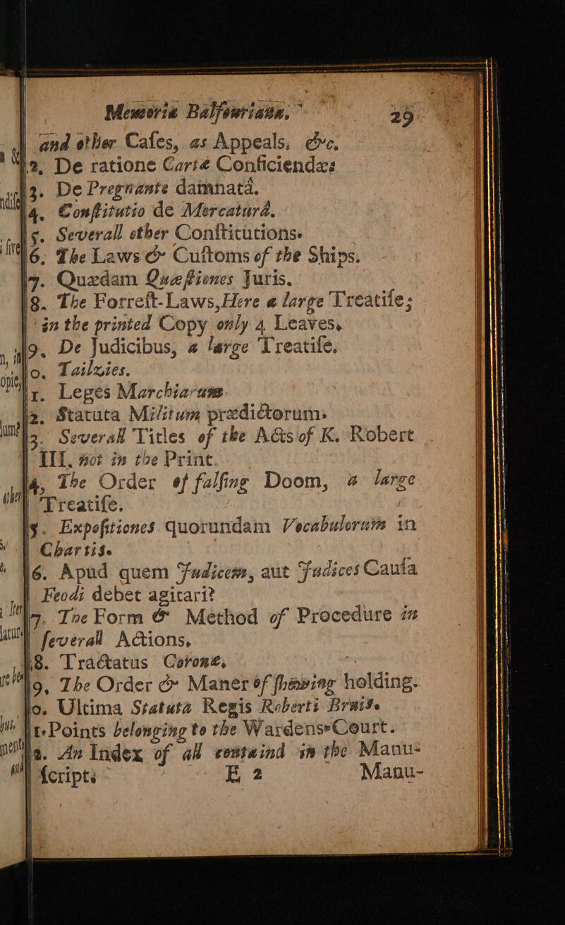 Moeworie Balfeuriauu. ^ | and o!ler Cafes, a5 Appeals, ec, 12. De ratione Cari€ Conficienda: [3. De Pregnante damnatá. |4. Confirutio de Mercatur4. Is. Severall ether Confticütions. 6. The Lows &amp;- Cuftoms ef zbe Ships. I7. Quedam Queflimes Juris. lg. Tbe Forrett- Laws,Here « large 'Treatife; án tbe printed Copy only 4 Leaves, . De Judicibus, « large 'Treatife. Tailzies. Leges Marchbiarusm Ja. Statuta Mi/itum przdicorum: E Several Titles of tbe Actsof K. Robert 1 III. 50i in t^e Print I4, 15e Order effalfmg Doom, 5 large | 'Trcatife. y. Expefitiones quorundam Jecabulerurs in Cbar ti$. j ló. Apud quem sic, aut fudices Cauta | Feod; debet agitari? Iz. Z»e Form &amp;' Method of Procedure zz | Beoeral Ac&amp;ions, 18. Tractatus Coron£, ]9, 25e Order &amp; Maner ef fheping ioliiag: Jo. Ultima Sratut2. Regis Roberti Bras. | :Points Pelonging to tbe WardenseCeurt. 1a. 715 Index of al cestaind 3» tbe Manu- II fcripti E2 Manu-