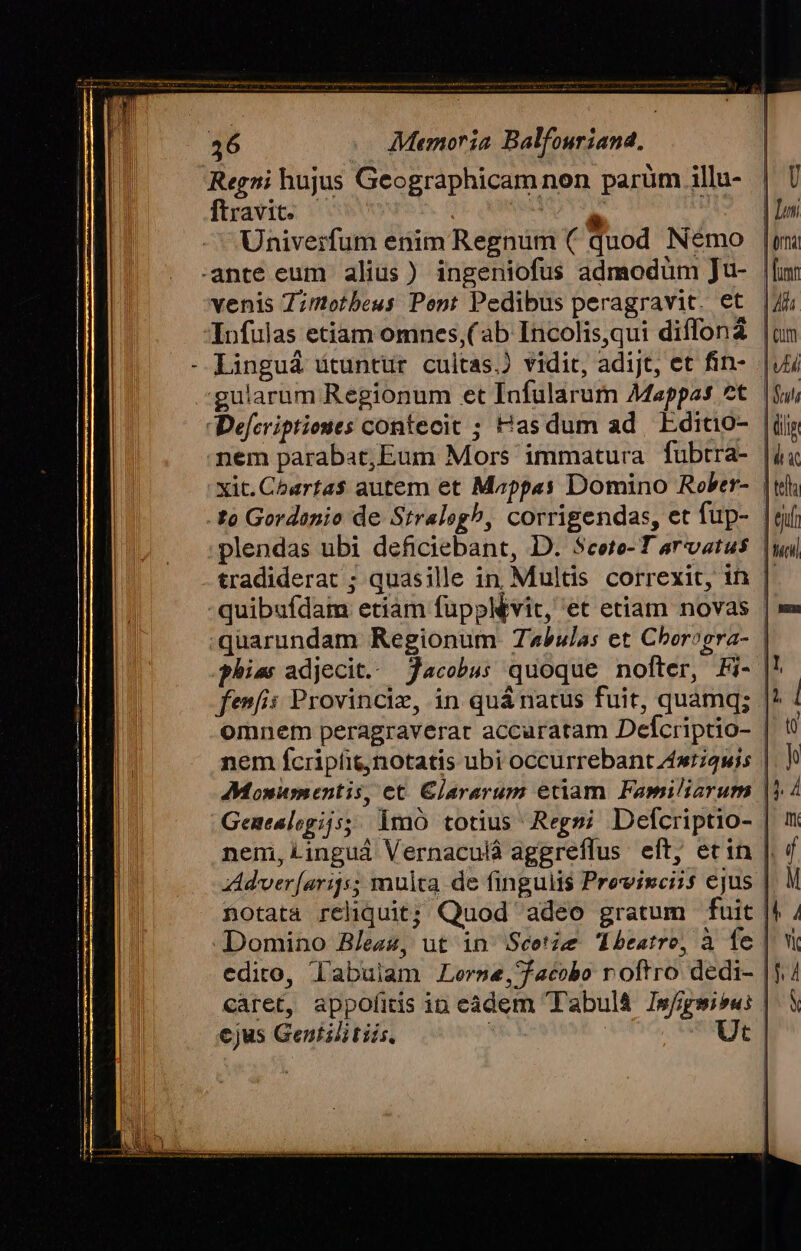 Regni hujus Geographicam non parüm illu- ftravicc oo Jr MSN T Univerfum enim Regnum ( quod Némo ante eum alius) ingeniofus admodüm Ju- | venis 7;mtetbeus Pont Pedibus peragravit. et | Infulas etiam omnes,( ab Incolis,qui diffona | Llinguá ütuntur cultas.) vidit, adijt, et fin- nem parabat,Eum Mors immatura fubtra- | xit.Chartas$ autem et Mzppas Domino Rober- | plendas ubi deficiebant, D. Scete- T arvatus | tradiderat ; quasille in, Multis correxit, in |: quibufdam etiam füpplévit, et etiam novas | :quarundam Regionum Tabulas et Cborogra- | hia adjecit. Jacobus quoque nofter, Fi- | fenfis Provincie, in quánatus fuit, quamq; | omnem peragraverar accuratam Defcriptio- nem fcripíit,notatis ubi occurrebant zwiquis Genealegijs; imo totius Regmi Defcriptio- | nemi, Linguá Vernaculà aggreflus eft, etin | Adver[arijs; multa de fingulis Prevwiuciis ejus | notata reliquit; Quod adeo gratum fuit | Domino B/ez4, ut in Scetze Tbeatre, à fe | edito, labuiam Lerse, facobo roftro dedi- | caret, appofitis in eádem Tabulà Is//gmis«: | cjus Gentilitiis b | Ut